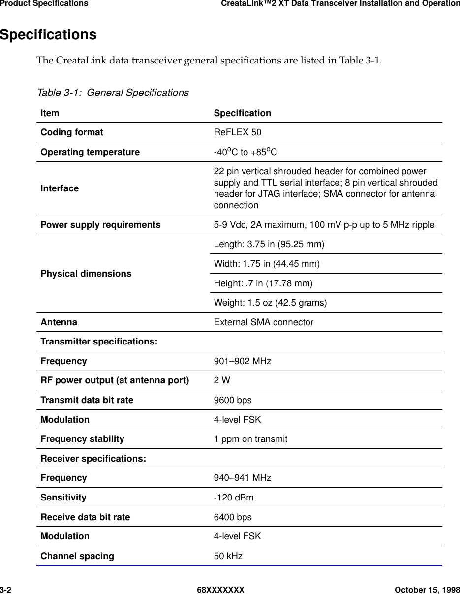 Product Specifications CreataLink™2 XT Data Transceiver Installation and Operation3-2 68XXXXXXX October 15, 1998SpeciﬁcationsThe CreataLink data transceiver general speciﬁcations are listed in Table 3-1.Table 3-1: General SpeciﬁcationsItem SpeciﬁcationCoding format ReFLEX 50Operating temperature -40oC to +85oCInterface22 pin vertical shrouded header for combined powersupply and TTL serial interface; 8 pin vertical shroudedheader for JTAG interface; SMA connector for antennaconnectionPower supply requirements 5-9 Vdc, 2A maximum, 100 mV p-p up to 5 MHz ripplePhysical dimensionsLength: 3.75 in (95.25 mm)Width: 1.75 in (44.45 mm)Height: .7 in (17.78 mm)Weight: 1.5 oz (42.5 grams)Antenna External SMA connectorTransmitter speciﬁcations:Frequency 901–902 MHzRF power output (at antenna port) 2 WTransmit data bit rate 9600 bpsModulation 4-level FSKFrequency stability 1 ppm on transmitReceiver speciﬁcations:Frequency 940–941 MHzSensitivity -120 dBmReceive data bit rate 6400 bpsModulation 4-level FSKChannel spacing 50 kHz