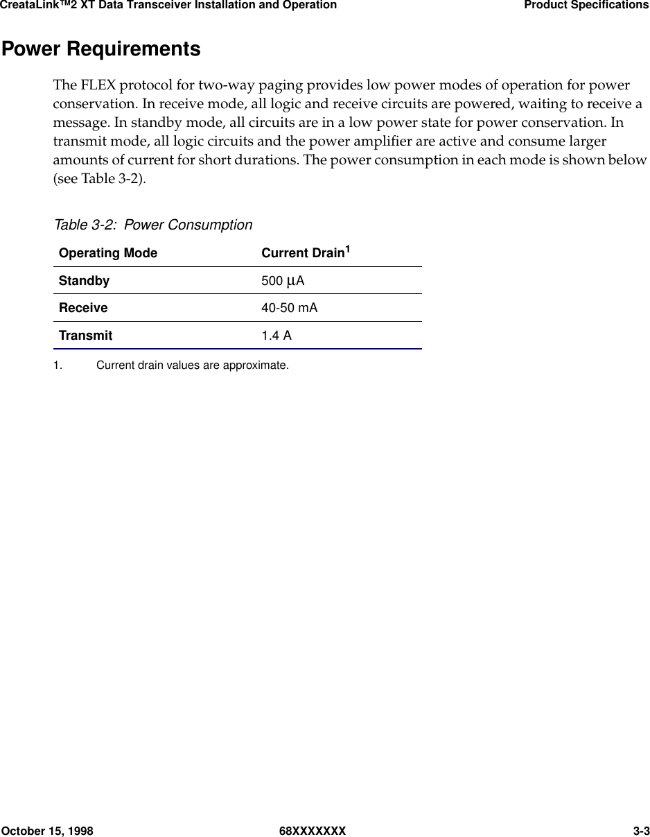 CreataLink™2 XT Data Transceiver Installation and Operation Product SpecificationsOctober 15, 1998 68XXXXXXX 3-3Power RequirementsThe FLEX protocol for two-way paging provides low power modes of operation for powerconservation. In receive mode, all logic and receive circuits are powered, waiting to receive amessage. In standby mode, all circuits are in a low power state for power conservation. Intransmit mode, all logic circuits and the power ampliﬁer are active and consume largeramounts of current for short durations. The power consumption in each mode is shown below(see Table 3-2).Table 3-2: Power ConsumptionOperating Mode Current Drain11. Current drain values are approximate.Standby 500 µAReceive 40-50 mATransmit 1.4 A