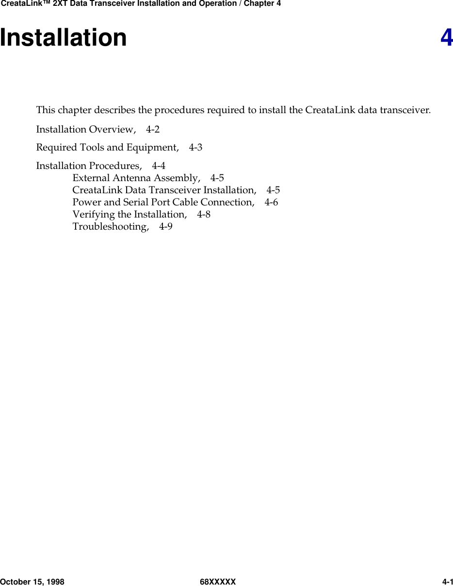 CreataLink™ 2XT Data Transceiver Installation and Operation / Chapter 4October 15, 1998 68XXXXX 4-1Installation 4This chapter describes the procedures required to install the CreataLink data transceiver.Installation Overview, 4-2Required Tools and Equipment, 4-3Installation Procedures, 4-4External Antenna Assembly, 4-5CreataLink Data Transceiver Installation, 4-5Power and Serial Port Cable Connection, 4-6Verifying the Installation, 4-8Troubleshooting, 4-9