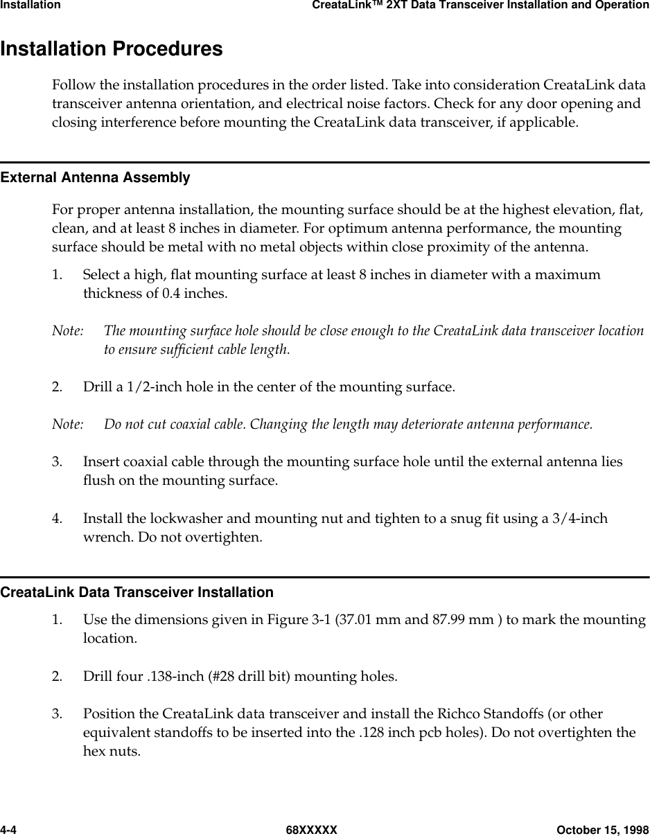 Installation CreataLink™ 2XT Data Transceiver Installation and Operation4-4 68XXXXX October 15, 1998Installation ProceduresFollow the installation procedures in the order listed. Take into consideration CreataLink datatransceiver antenna orientation, and electrical noise factors. Check for any door opening andclosing interference before mounting the CreataLink data transceiver, if applicable.External Antenna AssemblyFor proper antenna installation, the mounting surface should be at the highest elevation, ﬂat,clean, and at least 8 inches in diameter. For optimum antenna performance, the mountingsurface should be metal with no metal objects within close proximity of the antenna.1. Select a high, ﬂat mounting surface at least 8 inches in diameter with a maximumthickness of 0.4 inches.Note: The mounting surface hole should be close enough to the CreataLink data transceiver locationto ensure sufﬁcient cable length.2. Drill a 1/2-inch hole in the center of the mounting surface.Note: Do not cut coaxial cable. Changing the length may deteriorate antenna performance.3. Insert coaxial cable through the mounting surface hole until the external antenna liesﬂush on the mounting surface.4. Install the lockwasher and mounting nut and tighten to a snug ﬁt using a 3/4-inchwrench. Do not overtighten.CreataLink Data Transceiver Installation1. Use the dimensions given in Figure 3-1 (37.01 mm and 87.99 mm ) to mark the mountinglocation.2. Drill four .138-inch (#28 drill bit) mounting holes.3. Position the CreataLink data transceiver and install the Richco Standoffs (or otherequivalent standoffs to be inserted into the .128 inch pcb holes). Do not overtighten thehex nuts.