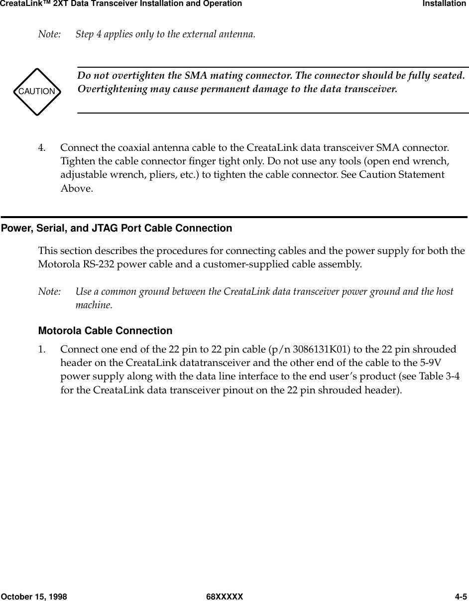 CreataLink™ 2XT Data Transceiver Installation and Operation InstallationOctober 15, 1998 68XXXXX 4-5Note: Step 4 applies only to the external antenna.4. Connect the coaxial antenna cable to the CreataLink data transceiver SMA connector.Tighten the cable connector ﬁnger tight only. Do not use any tools (open end wrench,adjustable wrench, pliers, etc.) to tighten the cable connector. See Caution StatementAbove.Power, Serial, and JTAG Port Cable ConnectionThis section describes the procedures for connecting cables and the power supply for both theMotorola RS-232 power cable and a customer-supplied cable assembly.Note: Use a common ground between the CreataLink data transceiver power ground and the hostmachine.Motorola Cable Connection1. Connect one end of the 22 pin to 22 pin cable (p/n 3086131K01) to the 22 pin shroudedheader on the CreataLink datatransceiver and the other end of the cable to the 5-9Vpower supply along with the data line interface to the end user’s product (see Table 3-4for the CreataLink data transceiver pinout on the 22 pin shrouded header).CAUTIONDo not overtighten the SMA mating connector. The connector should be fully seated.Overtightening may cause permanent damage to the data transceiver.