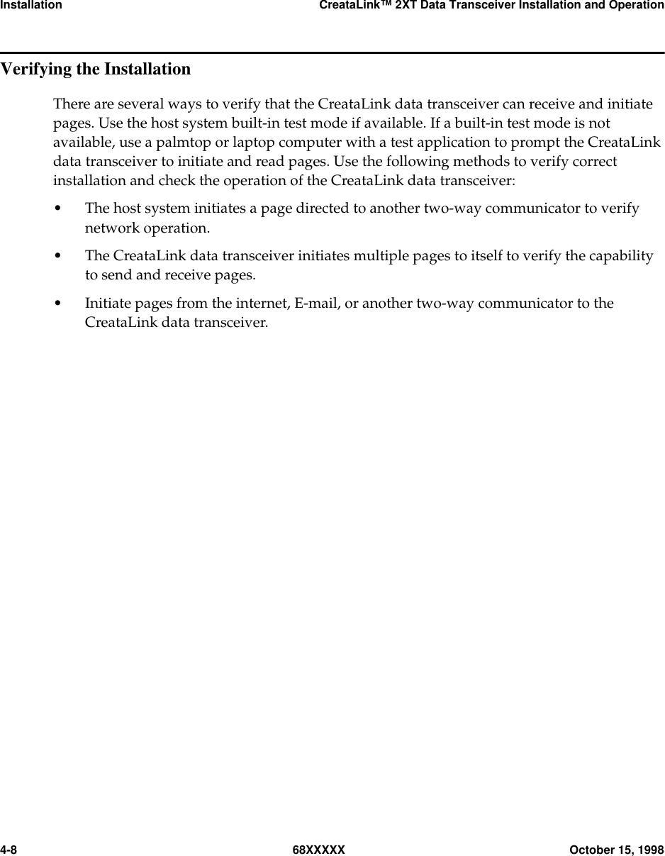 Installation CreataLink™ 2XT Data Transceiver Installation and Operation4-8 68XXXXX October 15, 1998Verifying the InstallationThere are several ways to verify that the CreataLink data transceiver can receive and initiatepages. Use the host system built-in test mode if available. If a built-in test mode is notavailable, use a palmtop or laptop computer with a test application to prompt the CreataLinkdata transceiver to initiate and read pages. Use the following methods to verify correctinstallation and check the operation of the CreataLink data transceiver:• The host system initiates a page directed to another two-way communicator to verifynetwork operation.• The CreataLink data transceiver initiates multiple pages to itself to verify the capabilityto send and receive pages.• Initiate pages from the internet, E-mail, or another two-way communicator to theCreataLink data transceiver.