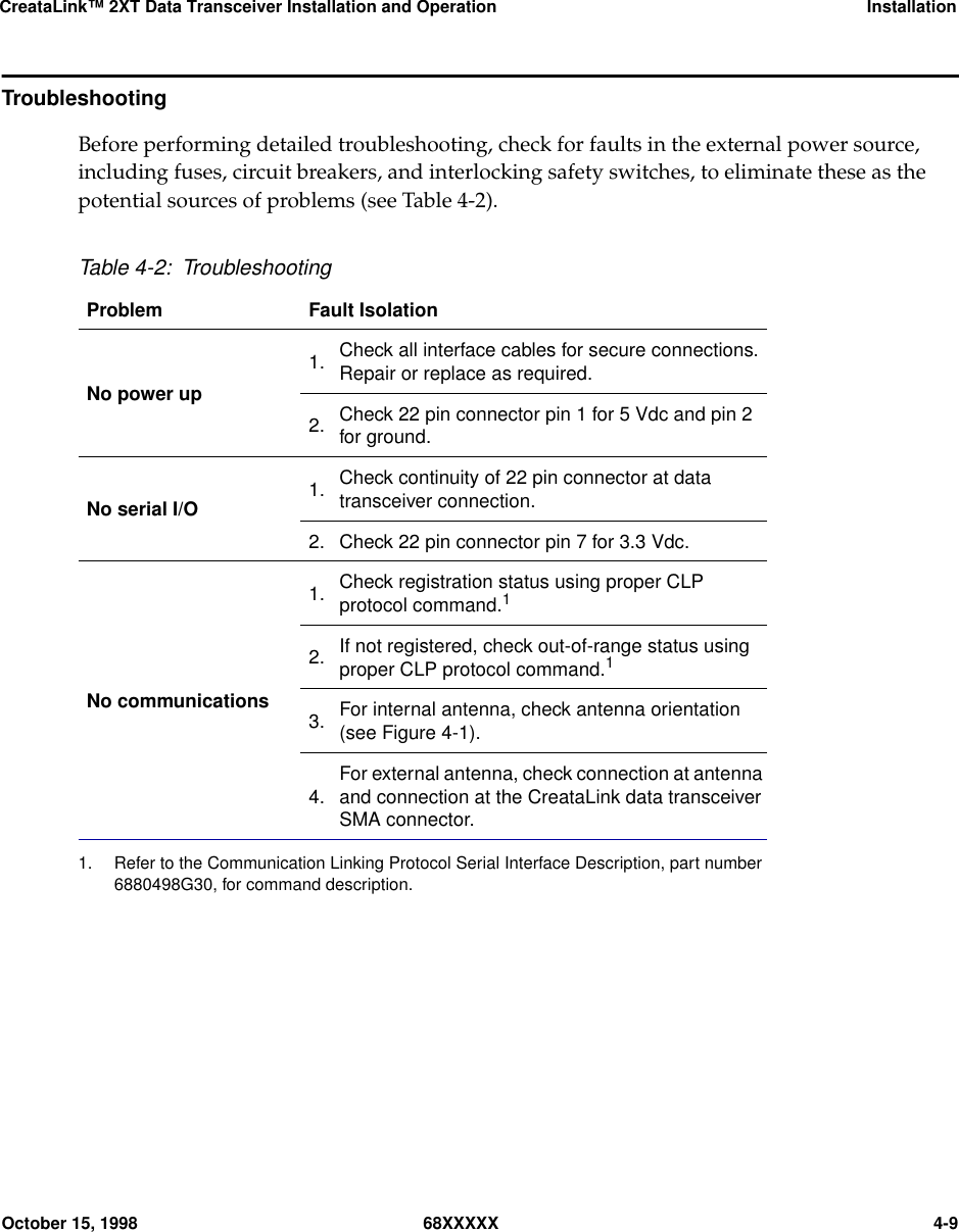 CreataLink™ 2XT Data Transceiver Installation and Operation InstallationOctober 15, 1998 68XXXXX 4-9TroubleshootingBefore performing detailed troubleshooting, check for faults in the external power source,including fuses, circuit breakers, and interlocking safety switches, to eliminate these as thepotential sources of problems (see Table 4-2).Table 4-2: TroubleshootingProblem Fault IsolationNo power up1. Check all interface cables for secure connections.Repair or replace as required.2. Check 22 pin connector pin 1 for 5 Vdc and pin 2for ground.No serial I/O 1. Check continuity of 22 pin connector at datatransceiver connection.2. Check 22 pin connector pin 7 for 3.3 Vdc.No communications1. Check registration status using proper CLPprotocol command.11. Refer to the Communication Linking Protocol Serial Interface Description, part number6880498G30, for command description.2. If not registered, check out-of-range status usingproper CLP protocol command.13. For internal antenna, check antenna orientation(see Figure 4-1).4. For external antenna, check connection at antennaand connection at the CreataLink data transceiverSMA connector.