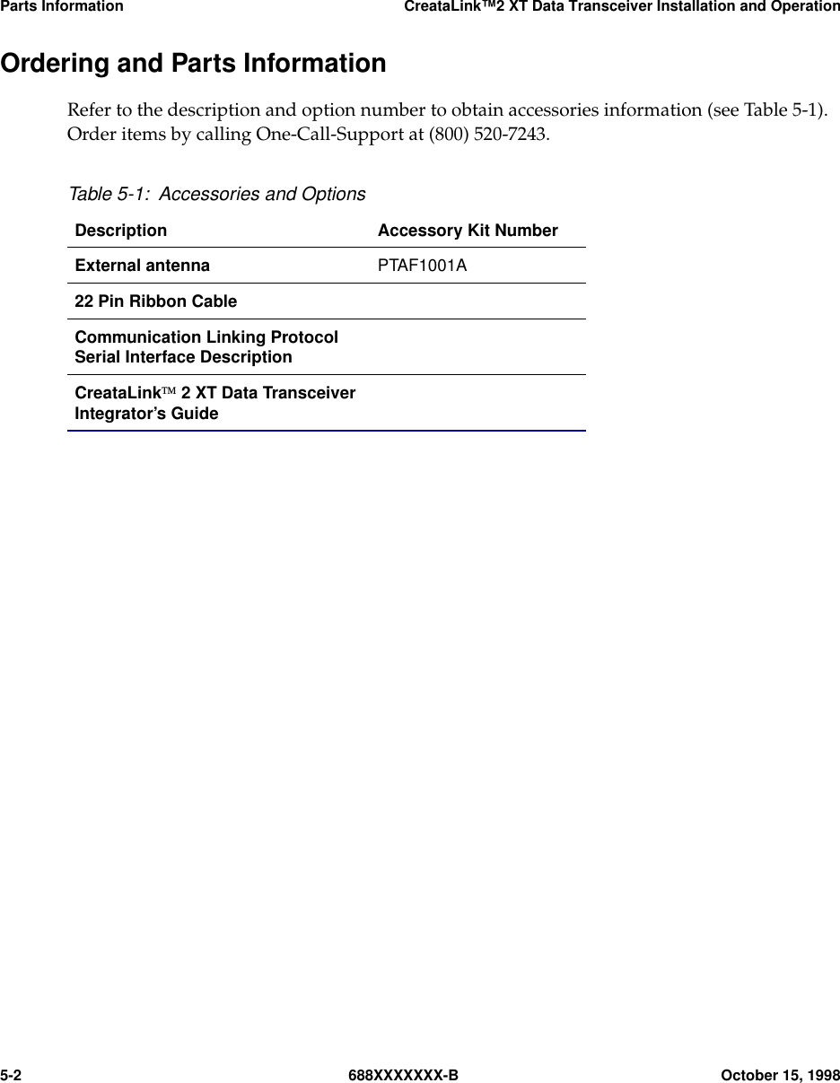 Parts Information CreataLink™2 XT Data Transceiver Installation and Operation5-2 688XXXXXXX-B October 15, 1998Ordering and Parts InformationRefer to the description and option number to obtain accessories information (see Table 5-1).Order items by calling One-Call-Support at (800) 520-7243.Table 5-1: Accessories and OptionsDescription Accessory Kit NumberExternal antenna PTAF1001A22 Pin Ribbon CableCommunication Linking ProtocolSerial Interface DescriptionCreataLink 2 XT Data TransceiverIntegrator’s Guide