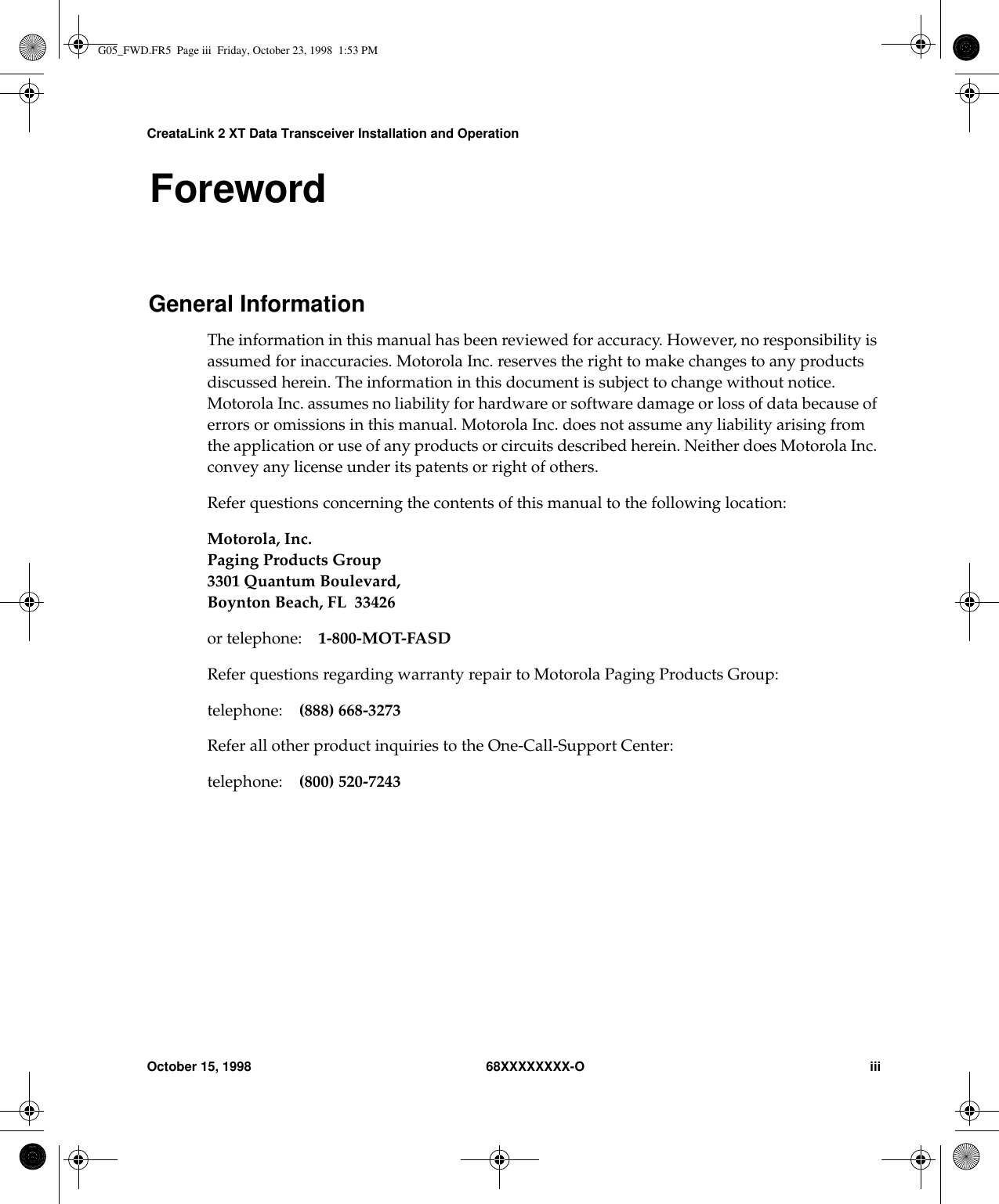 CreataLink 2 XT Data Transceiver Installation and OperationOctober 15, 1998 68XXXXXXXX-O iiiForewordGeneral InformationThe information in this manual has been reviewed for accuracy. However, no responsibility isassumed for inaccuracies. Motorola Inc. reserves the right to make changes to any productsdiscussed herein. The information in this document is subject to change without notice.Motorola Inc. assumes no liability for hardware or software damage or loss of data because oferrors or omissions in this manual. Motorola Inc. does not assume any liability arising fromthe application or use of any products or circuits described herein. Neither does Motorola Inc.convey any license under its patents or right of others.Refer questions concerning the contents of this manual to the following location:Motorola, Inc.Paging Products Group3301 Quantum Boulevard,Boynton Beach, FL 33426or telephone: 1-800-MOT-FASDRefer questions regarding warranty repair to Motorola Paging Products Group:telephone: (888) 668-3273Refer all other product inquiries to the One-Call-Support Center:telephone: (800) 520-7243G05_FWD.FR5  Page iii  Friday, October 23, 1998  1:53 PM