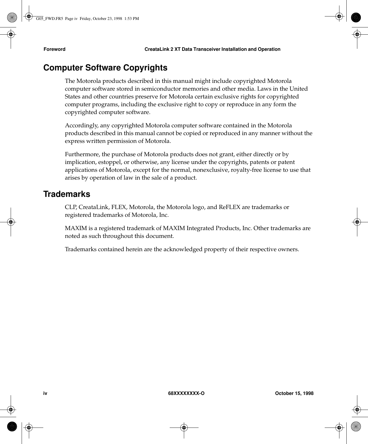 Foreword CreataLink 2 XT Data Transceiver Installation and Operationiv 68XXXXXXXX-O October 15, 1998Computer Software CopyrightsThe Motorola products described in this manual might include copyrighted Motorolacomputer software stored in semiconductor memories and other media. Laws in the UnitedStates and other countries preserve for Motorola certain exclusive rights for copyrightedcomputer programs, including the exclusive right to copy or reproduce in any form thecopyrighted computer software.Accordingly, any copyrighted Motorola computer software contained in the Motorolaproducts described in this manual cannot be copied or reproduced in any manner without theexpress written permission of Motorola.Furthermore, the purchase of Motorola products does not grant, either directly or byimplication, estoppel, or otherwise, any license under the copyrights, patents or patentapplications of Motorola, except for the normal, nonexclusive, royalty-free license to use thatarises by operation of law in the sale of a product.TrademarksCLP, CreataLink, FLEX, Motorola, the Motorola logo, and ReFLEX are trademarks orregistered trademarks of Motorola, Inc.MAXIM is a registered trademark of MAXIM Integrated Products, Inc. Other trademarks arenoted as such throughout this document.Trademarks contained herein are the acknowledged property of their respective owners.G05_FWD.FR5  Page iv  Friday, October 23, 1998  1:53 PM