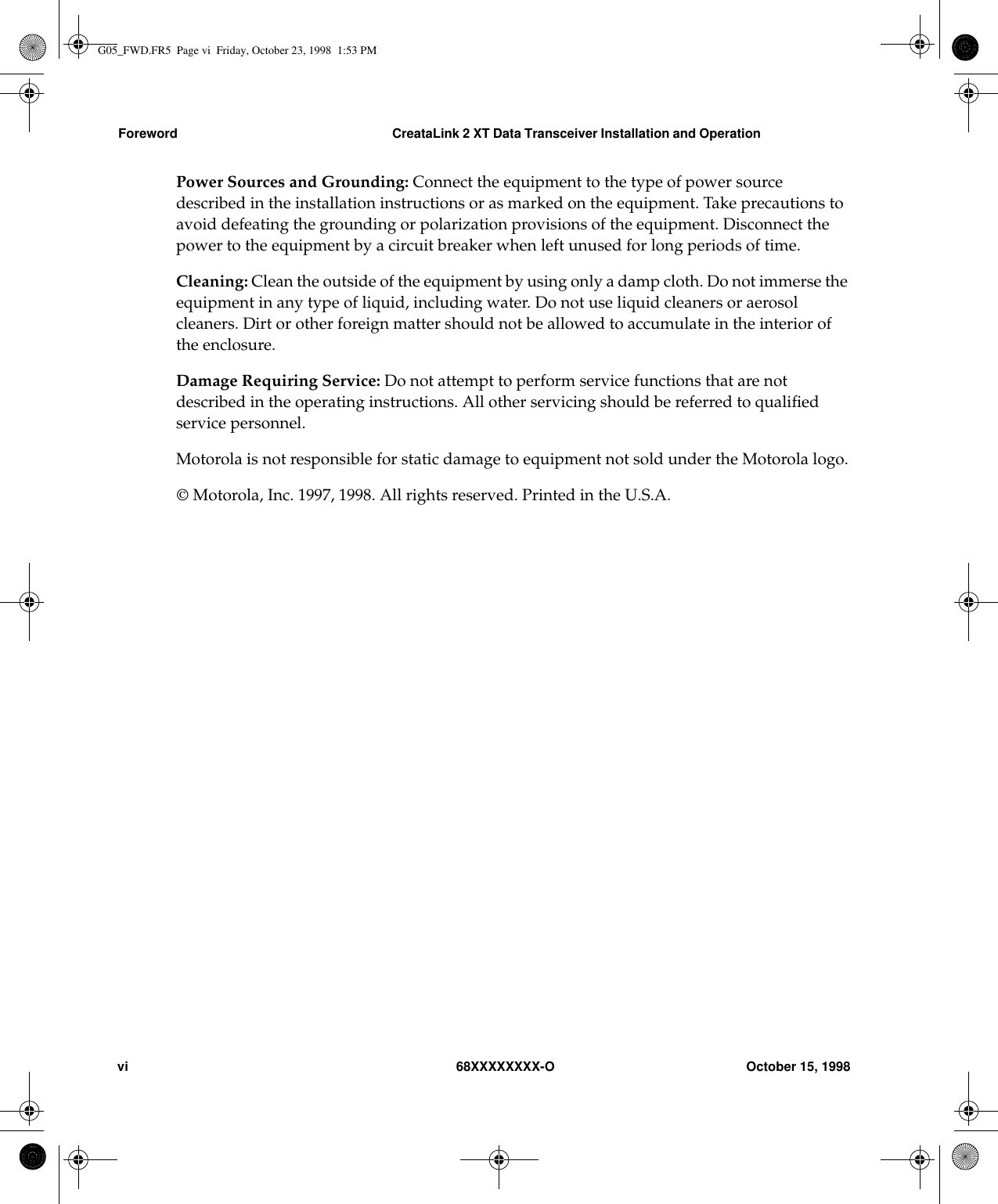 Foreword CreataLink 2 XT Data Transceiver Installation and Operationvi 68XXXXXXXX-O October 15, 1998Power Sources and Grounding: Connect the equipment to the type of power sourcedescribed in the installation instructions or as marked on the equipment. Take precautions toavoid defeating the grounding or polarization provisions of the equipment. Disconnect thepower to the equipment by a circuit breaker when left unused for long periods of time.Cleaning: Clean the outside of the equipment by using only a damp cloth. Do not immerse theequipment in any type of liquid, including water. Do not use liquid cleaners or aerosolcleaners. Dirt or other foreign matter should not be allowed to accumulate in the interior ofthe enclosure.Damage Requiring Service: Do not attempt to perform service functions that are notdescribed in the operating instructions. All other servicing should be referred to qualiﬁedservice personnel.Motorola is not responsible for static damage to equipment not sold under the Motorola logo. Motorola, Inc. 1997, 1998. All rights reserved. Printed in the U.S.A.G05_FWD.FR5  Page vi  Friday, October 23, 1998  1:53 PM