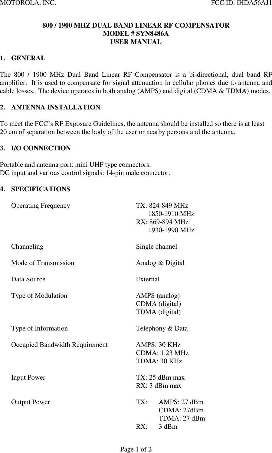 MOTOROLA, INC. FCC ID: IHDA56AJ1Page 1 of 2800 / 1900 MHZ DUAL BAND LINEAR RF COMPENSATORMODEL # SYN8486AUSER MANUAL1. GENERALThe 800 / 1900 MHz Dual Band Linear RF Compensator is a bi-directional, dual band RFamplifier.  It is used to compensate for signal attenuation in cellular phones due to antenna andcable losses.  The device operates in both analog (AMPS) and digital (CDMA &amp; TDMA) modes.2. ANTENNA INSTALLATIONTo meet the FCC’s RF Exposure Guidelines, the antenna should be installed so there is at least20 cm of separation between the body of the user or nearby persons and the antenna.3. I/O CONNECTIONPortable and antenna port: mini UHF type connectors.DC input and various control signals: 14-pin male connector.4. SPECIFICATIONSOperating Frequency TX: 824-849 MHz                       1850-1910 MHzRX: 869-894 MHz       1930-1990 MHzChanneling Single channelMode of Transmission Analog &amp; DigitalData Source ExternalType of Modulation AMPS (analog)CDMA (digital)TDMA (digital)Type of Information Telephony &amp; DataOccupied Bandwidth Requirement AMPS: 30 KHzCDMA: 1.23 MHzTDMA: 30 KHzInput Power TX: 25 dBm maxRX: 3 dBm maxOutput Power TX: AMPS: 27 dBmCDMA: 27dBmTDMA: 27 dBmRX: 3 dBm