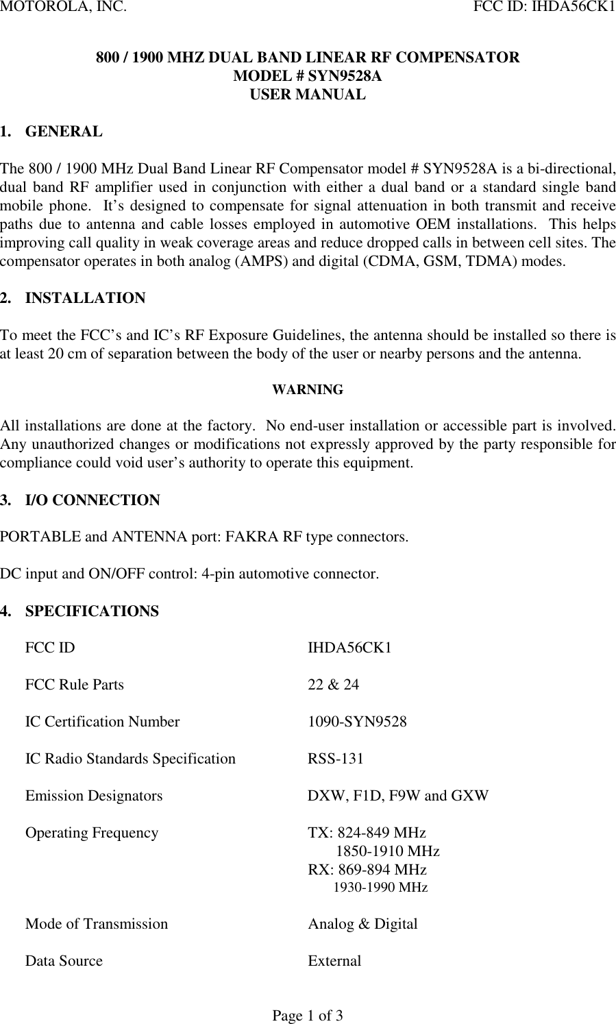 MOTOROLA, INC.    FCC ID: IHDA56CK1 Page 1 of 3 800 / 1900 MHZ DUAL BAND LINEAR RF COMPENSATOR MODEL # SYN9528A USER MANUAL  1. GENERAL   The 800 / 1900 MHz Dual Band Linear RF Compensator model # SYN9528A is a bi-directional, dual band RF amplifier used in conjunction with either a dual band or a standard single band mobile phone.  It’s designed to compensate for signal attenuation in both transmit and receive paths due to antenna and cable losses employed in automotive OEM installations.  This helps improving call quality in weak coverage areas and reduce dropped calls in between cell sites. The compensator operates in both analog (AMPS) and digital (CDMA, GSM, TDMA) modes.   2. INSTALLATION  To meet the FCC’s and IC’s RF Exposure Guidelines, the antenna should be installed so there is at least 20 cm of separation between the body of the user or nearby persons and the antenna.    WARNING  All installations are done at the factory.  No end-user installation or accessible part is involved.  Any unauthorized changes or modifications not expressly approved by the party responsible for compliance could void user’s authority to operate this equipment.    3. I/O CONNECTION  PORTABLE and ANTENNA port: FAKRA RF type connectors.  DC input and ON/OFF control: 4-pin automotive connector.  4. SPECIFICATIONS  FCC ID  IHDA56CK1  FCC Rule Parts  22 &amp; 24  IC Certification Number  1090-SYN9528  IC Radio Standards Specification  RSS-131  Emission Designators  DXW, F1D, F9W and GXW  Operating Frequency  TX: 824-849 MHz                         1850-1910 MHz     RX: 869-894 MHz            1930-1990 MHz    Mode of Transmission  Analog &amp; Digital   Data Source  External 