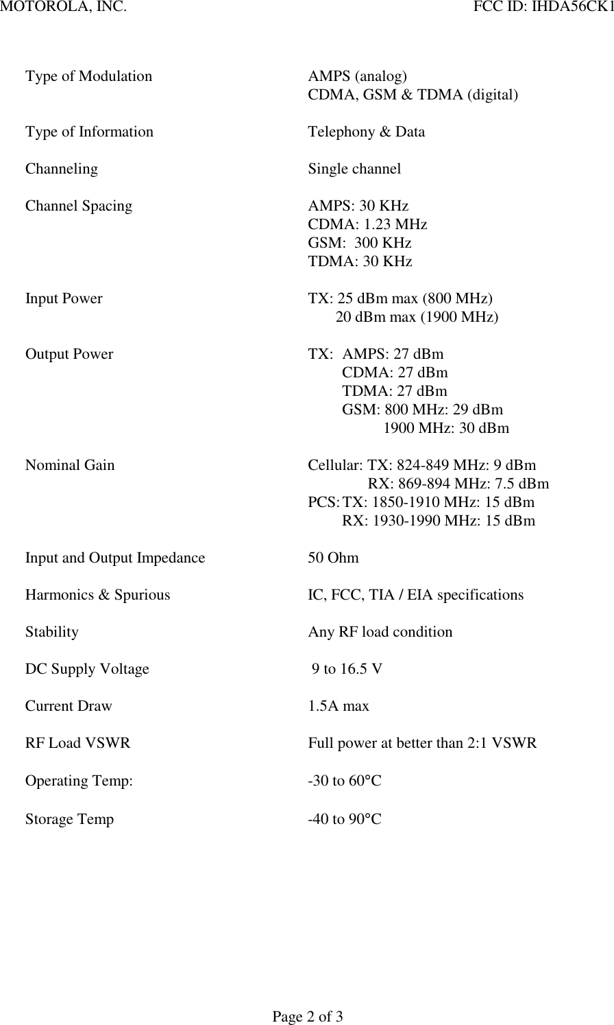 MOTOROLA, INC.    FCC ID: IHDA56CK1 Page 2 of 3     Type of Modulation  AMPS (analog)     CDMA, GSM &amp; TDMA (digital)       Type of Information  Telephony &amp; Data   Channeling  Single channel    Channel Spacing  AMPS: 30 KHz     CDMA: 1.23 MHz     GSM:  300 KHz     TDMA: 30 KHz    Input Power  TX: 25 dBm max (800 MHz)            20 dBm max (1900 MHz)       Output Power  TX:  AMPS: 27 dBm       CDMA: 27 dBm       TDMA: 27 dBm       GSM: 800 MHz: 29 dBm               1900 MHz: 30 dBm     Nominal Gain  Cellular: TX: 824-849 MHz: 9 dBm       RX: 869-894 MHz: 7.5 dBm     PCS: TX: 1850-1910 MHz: 15 dBm           RX: 1930-1990 MHz: 15 dBm         Input and Output Impedance  50 Ohm    Harmonics &amp; Spurious  IC, FCC, TIA / EIA specifications     Stability  Any RF load condition    DC Supply Voltage   9 to 16.5 V     Current Draw  1.5A max       RF Load VSWR  Full power at better than 2:1 VSWR     Operating Temp:    -30 to 60°C    Storage Temp  -40 to 90°C        