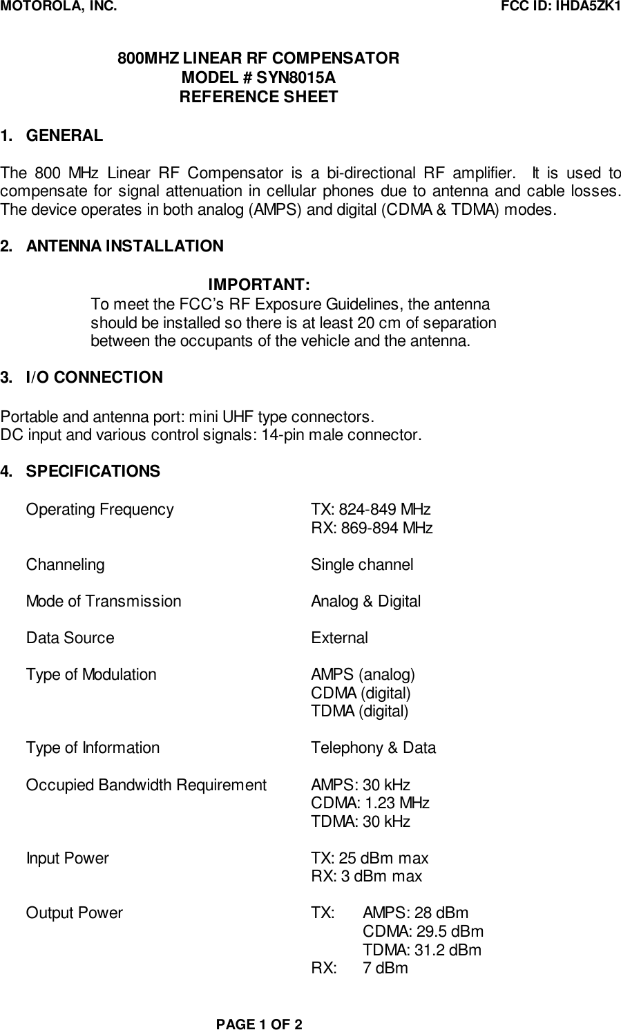 MOTOROLA, INC. FCC ID: IHDA5ZK1PAGE 1 OF 2800MHZ LINEAR RF COMPENSATORMODEL # SYN8015AREFERENCE SHEET1. GENERALThe 800 MHz Linear RF Compensator is a bi-directional RF amplifier.  It is used tocompensate for signal attenuation in cellular phones due to antenna and cable losses.The device operates in both analog (AMPS) and digital (CDMA &amp; TDMA) modes.2. ANTENNA INSTALLATIONIMPORTANT:To meet the FCC’s RF Exposure Guidelines, the antennashould be installed so there is at least 20 cm of separationbetween the occupants of the vehicle and the antenna.3. I/O CONNECTIONPortable and antenna port: mini UHF type connectors.DC input and various control signals: 14-pin male connector.4. SPECIFICATIONSOperating Frequency TX: 824-849 MHzRX: 869-894 MHzChanneling Single channelMode of Transmission Analog &amp; DigitalData Source ExternalType of Modulation AMPS (analog)CDMA (digital)TDMA (digital)Type of Information Telephony &amp; DataOccupied Bandwidth Requirement AMPS: 30 kHzCDMA: 1.23 MHzTDMA: 30 kHzInput Power TX: 25 dBm maxRX: 3 dBm maxOutput Power TX: AMPS: 28 dBmCDMA: 29.5 dBmTDMA: 31.2 dBmRX: 7 dBm