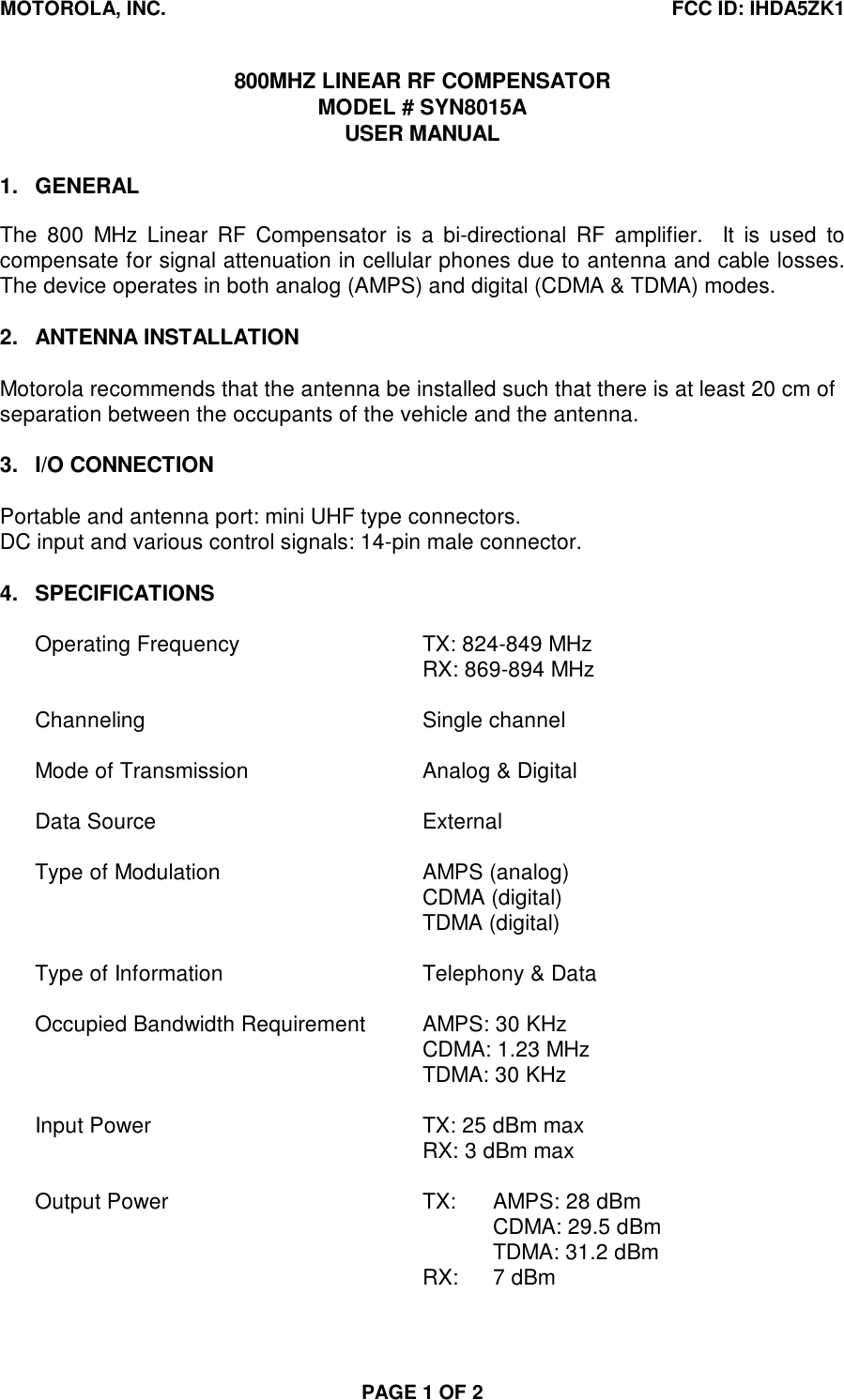 MOTOROLA, INC. FCC ID: IHDA5ZK1PAGE 1 OF 2800MHZ LINEAR RF COMPENSATORMODEL # SYN8015AUSER MANUAL1. GENERALThe 800 MHz Linear RF Compensator is a bi-directional RF amplifier.  It is used tocompensate for signal attenuation in cellular phones due to antenna and cable losses.The device operates in both analog (AMPS) and digital (CDMA &amp; TDMA) modes.2. ANTENNA INSTALLATIONMotorola recommends that the antenna be installed such that there is at least 20 cm ofseparation between the occupants of the vehicle and the antenna.3. I/O CONNECTIONPortable and antenna port: mini UHF type connectors.DC input and various control signals: 14-pin male connector.4. SPECIFICATIONSOperating Frequency TX: 824-849 MHzRX: 869-894 MHzChanneling Single channelMode of Transmission Analog &amp; DigitalData Source ExternalType of Modulation AMPS (analog)CDMA (digital)TDMA (digital)Type of Information Telephony &amp; DataOccupied Bandwidth Requirement AMPS: 30 KHzCDMA: 1.23 MHzTDMA: 30 KHzInput Power TX: 25 dBm maxRX: 3 dBm maxOutput Power TX: AMPS: 28 dBmCDMA: 29.5 dBmTDMA: 31.2 dBmRX: 7 dBm