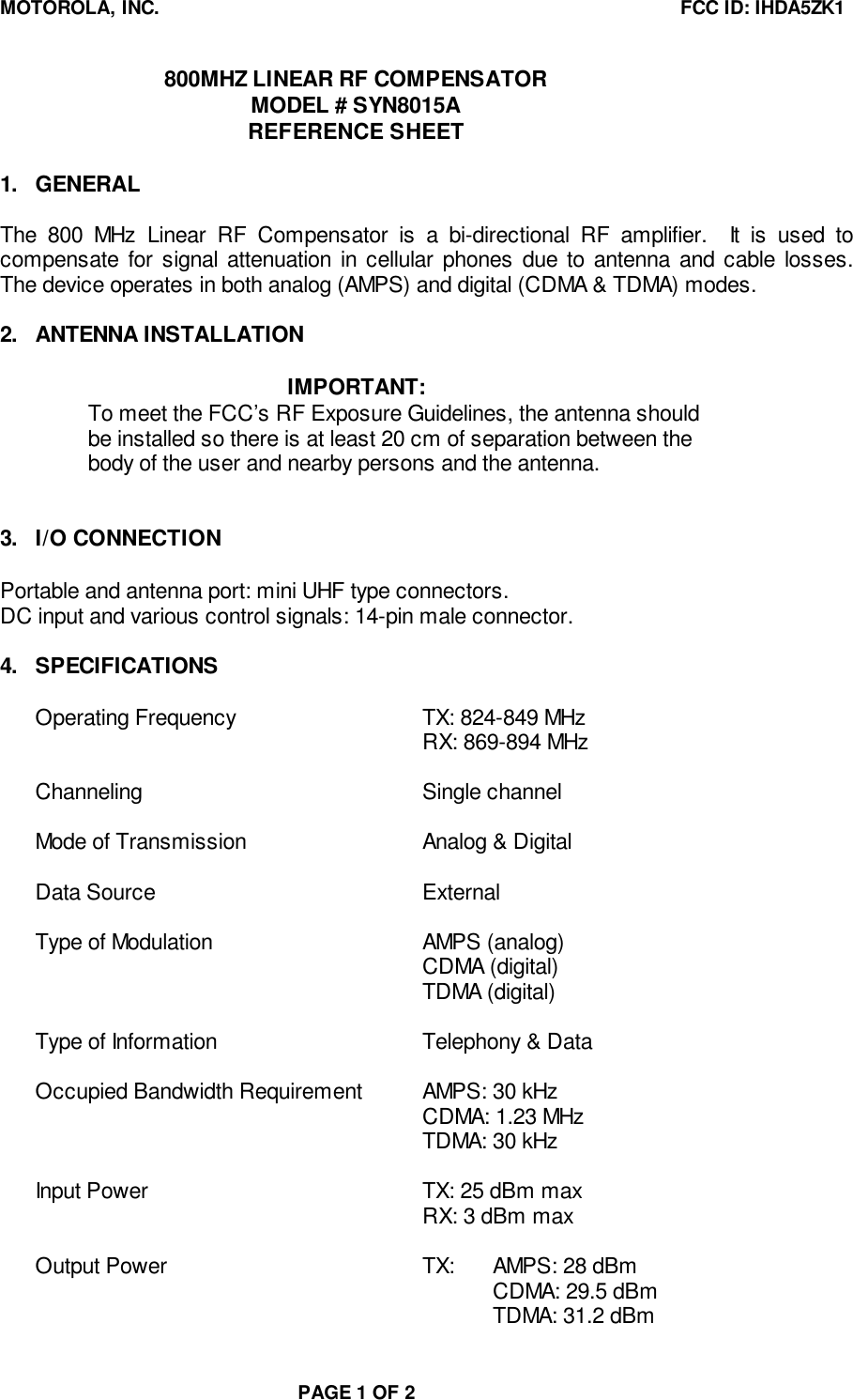 MOTOROLA, INC. FCC ID: IHDA5ZK1PAGE 1 OF 2800MHZ LINEAR RF COMPENSATORMODEL # SYN8015AREFERENCE SHEET1. GENERALThe 800 MHz Linear RF Compensator is a bi-directional RF amplifier.  It is used tocompensate for signal attenuation in cellular phones due to antenna and cable losses.The device operates in both analog (AMPS) and digital (CDMA &amp; TDMA) modes.2. ANTENNA INSTALLATIONIMPORTANT:To meet the FCC’s RF Exposure Guidelines, the antenna shouldbe installed so there is at least 20 cm of separation between thebody of the user and nearby persons and the antenna.3. I/O CONNECTIONPortable and antenna port: mini UHF type connectors.DC input and various control signals: 14-pin male connector.4. SPECIFICATIONSOperating Frequency TX: 824-849 MHzRX: 869-894 MHzChanneling Single channelMode of Transmission Analog &amp; DigitalData Source ExternalType of Modulation AMPS (analog)CDMA (digital)TDMA (digital)Type of Information Telephony &amp; DataOccupied Bandwidth Requirement AMPS: 30 kHzCDMA: 1.23 MHzTDMA: 30 kHzInput Power TX: 25 dBm maxRX: 3 dBm maxOutput Power TX: AMPS: 28 dBmCDMA: 29.5 dBmTDMA: 31.2 dBm