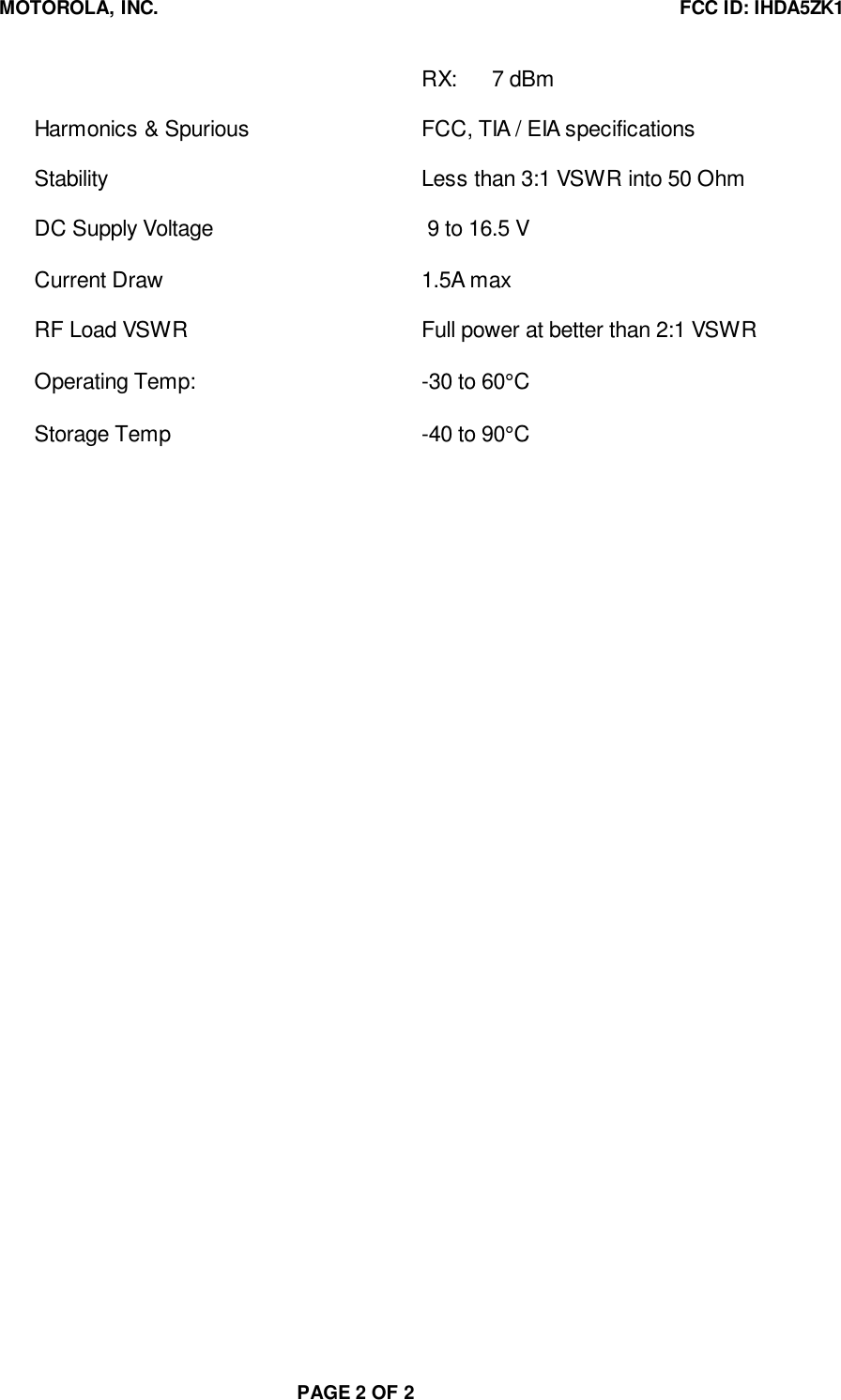 MOTOROLA, INC. FCC ID: IHDA5ZK1PAGE 2 OF 2RX: 7 dBmHarmonics &amp; Spurious FCC, TIA / EIA specificationsStability Less than 3:1 VSWR into 50 OhmDC Supply Voltage  9 to 16.5 VCurrent Draw 1.5A maxRF Load VSWR Full power at better than 2:1 VSWROperating Temp: -30 to 60°CStorage Temp -40 to 90°C