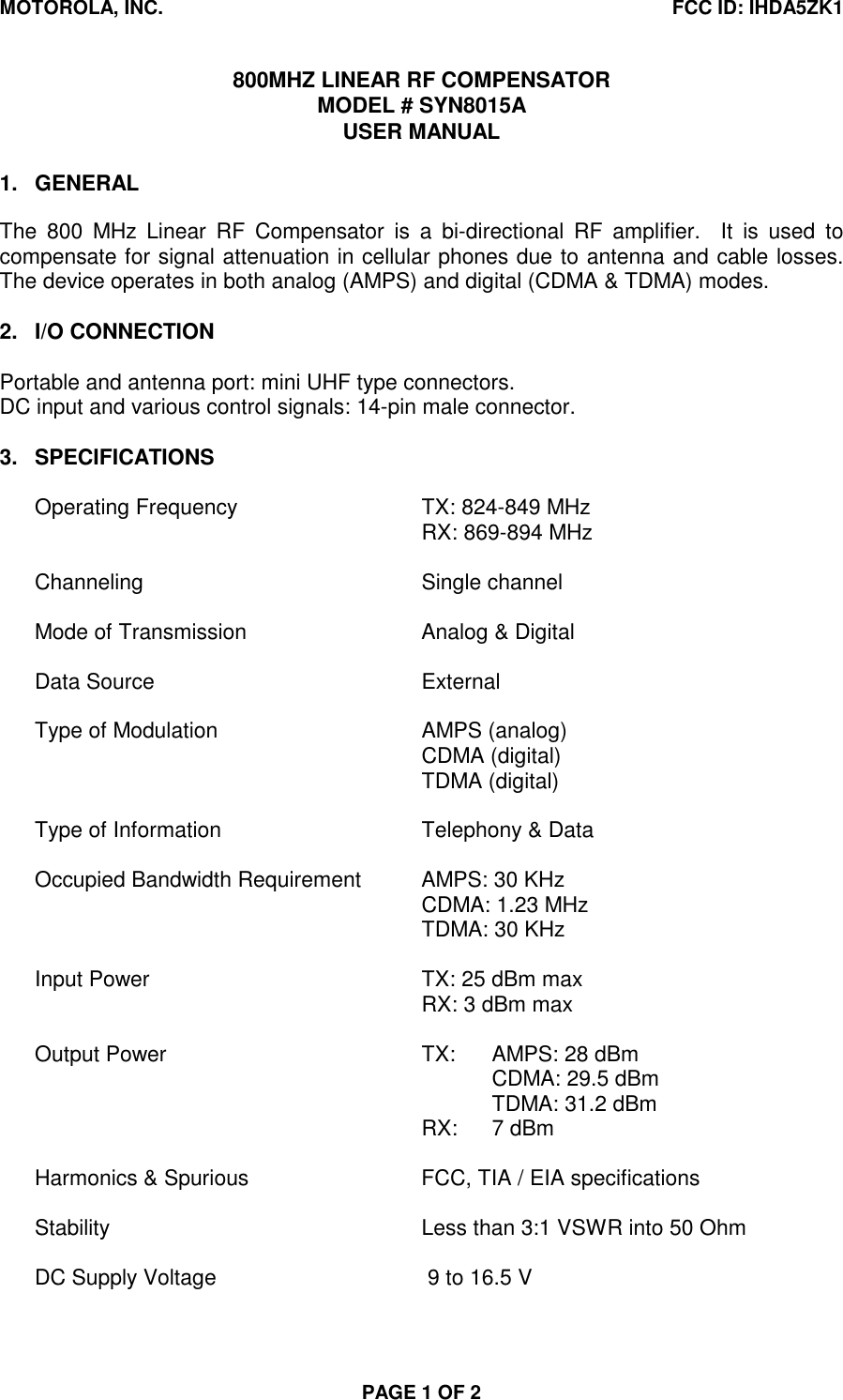 MOTOROLA, INC. FCC ID: IHDA5ZK1PAGE 1 OF 2800MHZ LINEAR RF COMPENSATORMODEL # SYN8015AUSER MANUAL1. GENERALThe 800 MHz Linear RF Compensator is a bi-directional RF amplifier.  It is used tocompensate for signal attenuation in cellular phones due to antenna and cable losses.The device operates in both analog (AMPS) and digital (CDMA &amp; TDMA) modes.2. I/O CONNECTIONPortable and antenna port: mini UHF type connectors.DC input and various control signals: 14-pin male connector.3. SPECIFICATIONSOperating Frequency TX: 824-849 MHzRX: 869-894 MHzChanneling Single channelMode of Transmission Analog &amp; DigitalData Source ExternalType of Modulation AMPS (analog)CDMA (digital)TDMA (digital)Type of Information Telephony &amp; DataOccupied Bandwidth Requirement AMPS: 30 KHzCDMA: 1.23 MHzTDMA: 30 KHzInput Power TX: 25 dBm maxRX: 3 dBm maxOutput Power TX: AMPS: 28 dBmCDMA: 29.5 dBmTDMA: 31.2 dBmRX: 7 dBmHarmonics &amp; Spurious FCC, TIA / EIA specificationsStability Less than 3:1 VSWR into 50 OhmDC Supply Voltage  9 to 16.5 V