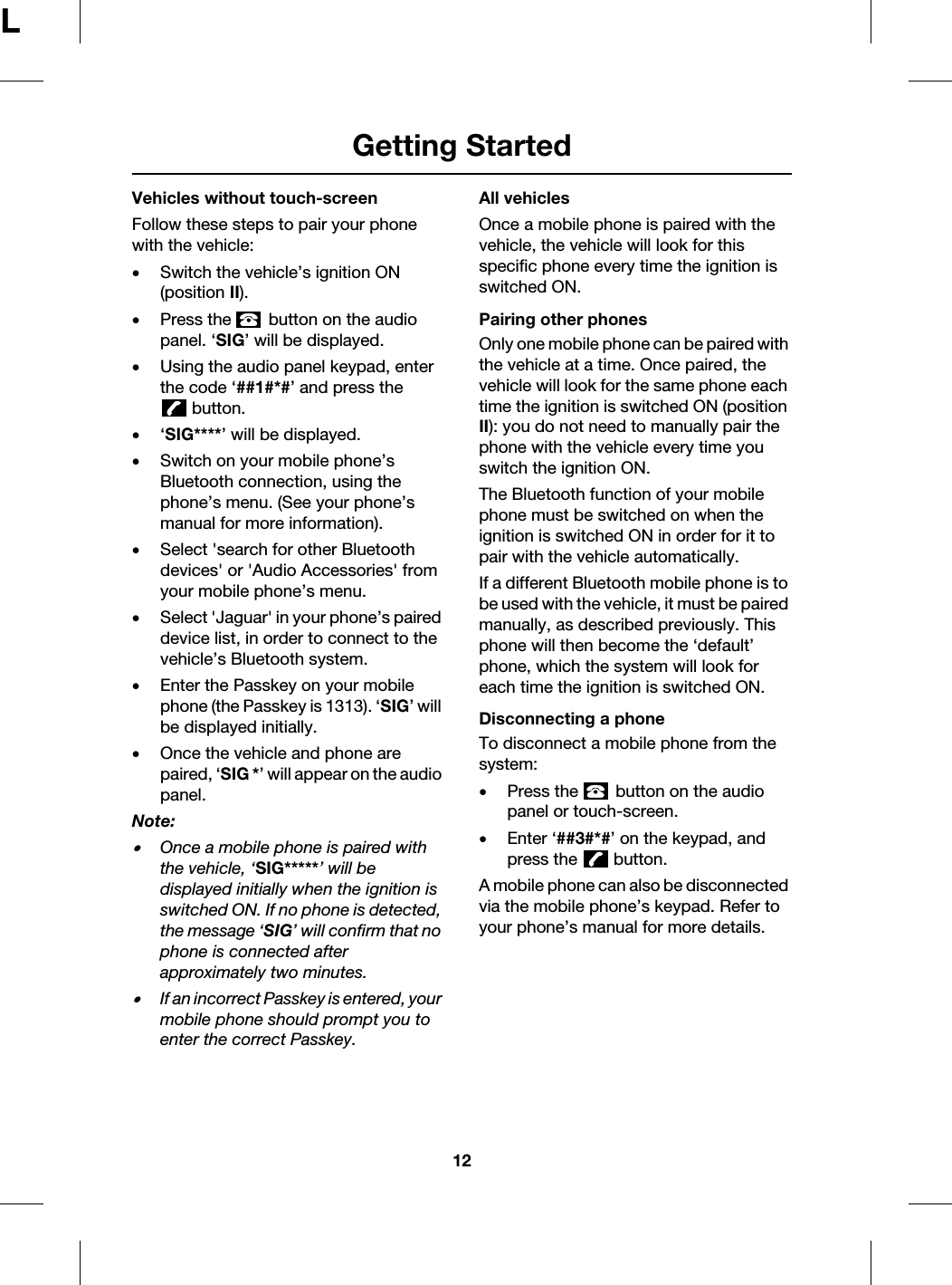 Getting Started12LVehicles without touch-screenFollow these steps to pair your phone with the vehicle:•Switch the vehicle’s ignition ON (position II).•Press the   button on the audio panel. ‘SIG’ will be displayed.•Using the audio panel keypad, enter the code ‘##1#*#’ and press the button.•‘SIG****’ will be displayed.•Switch on your mobile phone’s Bluetooth connection, using the phone’s menu. (See your phone’s manual for more information).•Select &apos;search for other Bluetooth devices&apos; or &apos;Audio Accessories&apos; from your mobile phone’s menu.•Select &apos;Jaguar&apos; in your phone’s paired device list, in order to connect to the vehicle’s Bluetooth system.•Enter the Passkey on your mobile phone (the Passkey is 1313). ‘SIG’ will be displayed initially.•Once the vehicle and phone are paired, ‘SIG *’ will appear on the audio panel.Note: •Once a mobile phone is paired with the vehicle, ‘SIG*****’ will be displayed initially when the ignition is switched ON. If no phone is detected, the message ‘SIG’ will confirm that no phone is connected after approximately two minutes.•If an incorrect Passkey is entered, your mobile phone should prompt you to enter the correct Passkey.All vehiclesOnce a mobile phone is paired with the vehicle, the vehicle will look for this specific phone every time the ignition is switched ON.Pairing other phonesOnly one mobile phone can be paired with the vehicle at a time. Once paired, the vehicle will look for the same phone each time the ignition is switched ON (position II): you do not need to manually pair the phone with the vehicle every time you switch the ignition ON.The Bluetooth function of your mobile phone must be switched on when the ignition is switched ON in order for it to pair with the vehicle automatically.If a different Bluetooth mobile phone is to be used with the vehicle, it must be paired manually, as described previously. This phone will then become the ‘default’ phone, which the system will look for each time the ignition is switched ON.Disconnecting a phoneTo disconnect a mobile phone from the system:•Press the   button on the audio panel or touch-screen.•Enter ‘##3#*#’ on the keypad, and press the   button.A mobile phone can also be disconnected via the mobile phone’s keypad. Refer to your phone’s manual for more details.
