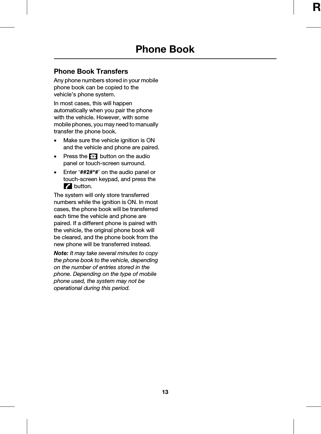 13Phone BookRPhone BookPhone Book TransfersAny phone numbers stored in your mobile phone book can be copied to the vehicle’s phone system. In most cases, this will happen automatically when you pair the phone with the vehicle. However, with some mobile phones, you may need to manually transfer the phone book.•Make sure the vehicle ignition is ON and the vehicle and phone are paired.•Press the   button on the audio panel or touch-screen surround.•Enter ‘##2#*#’ on the audio panel or touch-screen keypad, and press the  button.The system will only store transferred numbers while the ignition is ON. In most cases, the phone book will be transferred each time the vehicle and phone are paired. If a different phone is paired with the vehicle, the original phone book will be cleared, and the phone book from the new phone will be transferred instead.Note: It may take several minutes to copy the phone book to the vehicle, depending on the number of entries stored in the phone. Depending on the type of mobile phone used, the system may not be operational during this period.