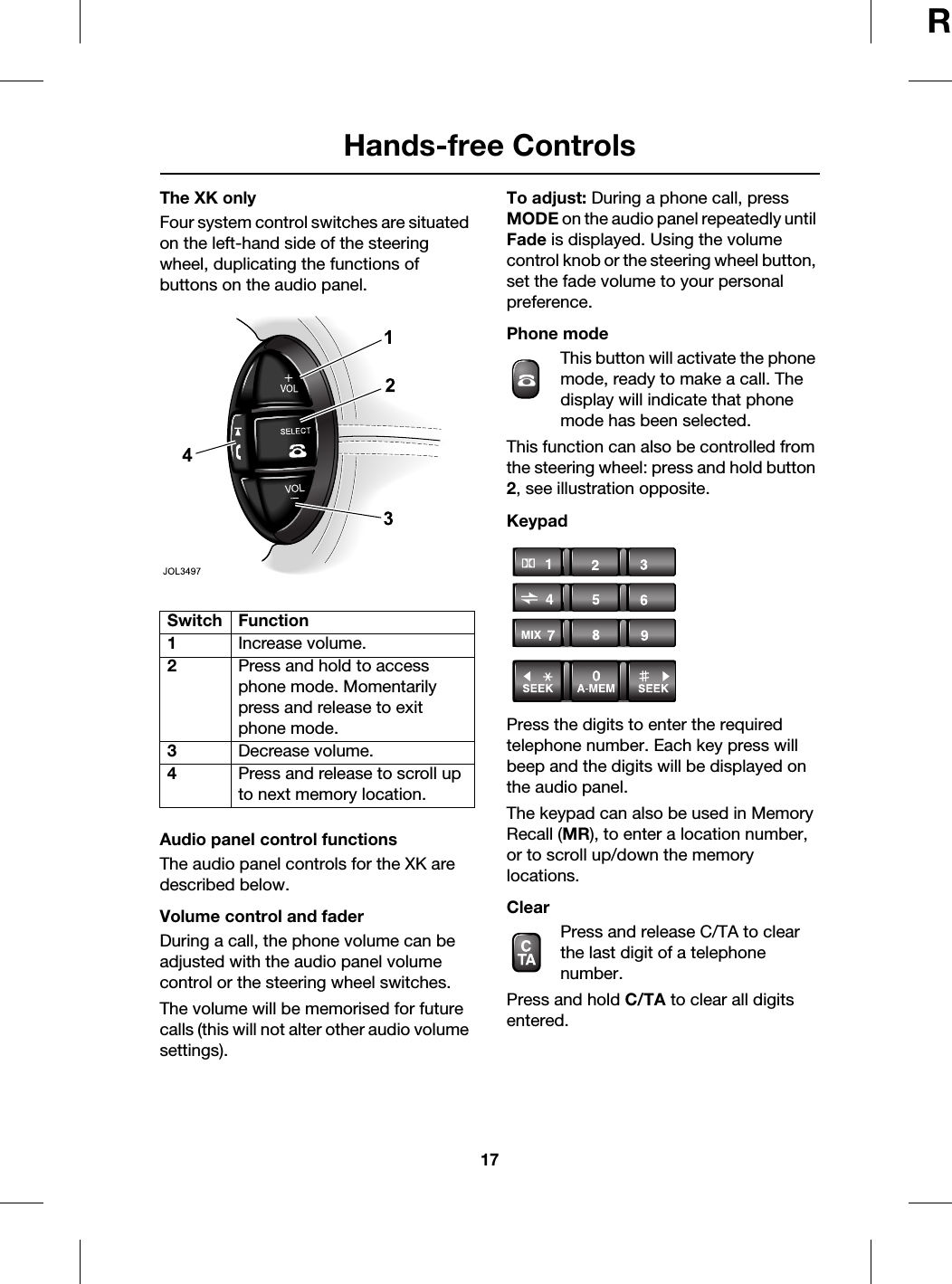 17Hands-free ControlsRThe XK onlyFour system control switches are situated on the left-hand side of the steering wheel, duplicating the functions of buttons on the audio panel.Audio panel control functionsThe audio panel controls for the XK are described below.Volume control and faderDuring a call, the phone volume can be adjusted with the audio panel volume control or the steering wheel switches.The volume will be memorised for future calls (this will not alter other audio volume settings).To adjust: During a phone call, press MODE on the audio panel repeatedly until Fade is displayed. Using the volume control knob or the steering wheel button, set the fade volume to your personal preference.Phone modeThis button will activate the phone mode, ready to make a call. The display will indicate that phone mode has been selected.This function can also be controlled from the steering wheel: press and hold button 2, see illustration opposite.KeypadPress the digits to enter the required telephone number. Each key press will beep and the digits will be displayed on the audio panel.The keypad can also be used in Memory Recall (MR), to enter a location number, or to scroll up/down the memory locations.ClearPress and release C/TA to clear the last digit of a telephone number. Press and hold C/TA to clear all digits entered.Switch Function1Increase volume.2Press and hold to access phone mode. Momentarily press and release to exit phone mode.3Decrease volume.4Press and release to scroll up to next memory location.