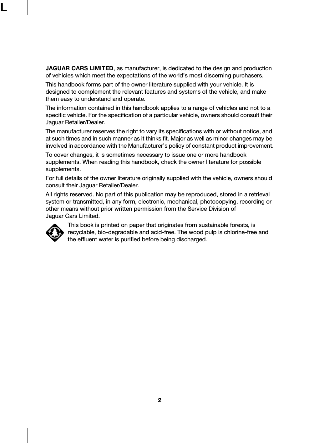 2LJAGUAR CARS LIMITED, as manufacturer, is dedicated to the design and production of vehicles which meet the expectations of the world’s most discerning purchasers.This handbook forms part of the owner literature supplied with your vehicle. It is designed to complement the relevant features and systems of the vehicle, and make them easy to understand and operate.The information contained in this handbook applies to a range of vehicles and not to a specific vehicle. For the specification of a particular vehicle, owners should consult their Jaguar Retailer/Dealer.The manufacturer reserves the right to vary its specifications with or without notice, and at such times and in such manner as it thinks fit. Major as well as minor changes may be involved in accordance with the Manufacturer’s policy of constant product improvement.To cover changes, it is sometimes necessary to issue one or more handbook supplements. When reading this handbook, check the owner literature for possible supplements.For full details of the owner literature originally supplied with the vehicle, owners should consult their Jaguar Retailer/Dealer.All rights reserved. No part of this publication may be reproduced, stored in a retrieval system or transmitted, in any form, electronic, mechanical, photocopying, recording or other means without prior written permission from the Service Division of Jaguar Cars Limited.This book is printed on paper that originates from sustainable forests, is recyclable, bio-degradable and acid-free. The wood pulp is chlorine-free and the effluent water is purified before being discharged.