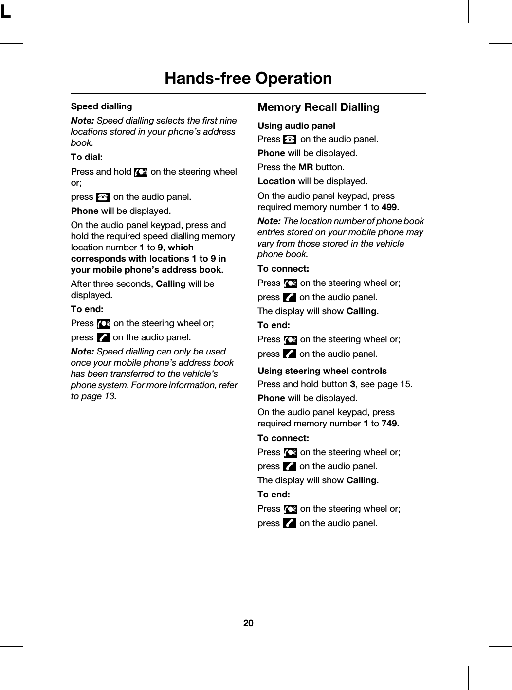 Hands-free Operation20LSpeed diallingNote: Speed dialling selects the first nine locations stored in your phone’s address book.To dial:Press and hold   on the steering wheel or;press   on the audio panel.Phone will be displayed.On the audio panel keypad, press and hold the required speed dialling memory location number 1 to 9, which corresponds with locations 1 to 9 in your mobile phone’s address book.After three seconds, Calling will be displayed.To end:Press   on the steering wheel or;press   on the audio panel.Note: Speed dialling can only be used once your mobile phone’s address book has been transferred to the vehicle’s phone system. For more information, refer to page 13.Memory Recall DiallingUsing audio panelPress   on the audio panel.Phone will be displayed.Press the MR button.Location will be displayed.On the audio panel keypad, press required memory number 1 to 499.Note: The location number of phone book entries stored on your mobile phone may vary from those stored in the vehicle phone book.To connect:Press   on the steering wheel or;press   on the audio panel.The display will show Calling.To end:Press   on the steering wheel or;press   on the audio panel.Using steering wheel controlsPress and hold button 3, see page 15.Phone will be displayed.On the audio panel keypad, press required memory number 1 to 749.To connect:Press   on the steering wheel or;press   on the audio panel.The display will show Calling.To end:Press   on the steering wheel or;press   on the audio panel.
