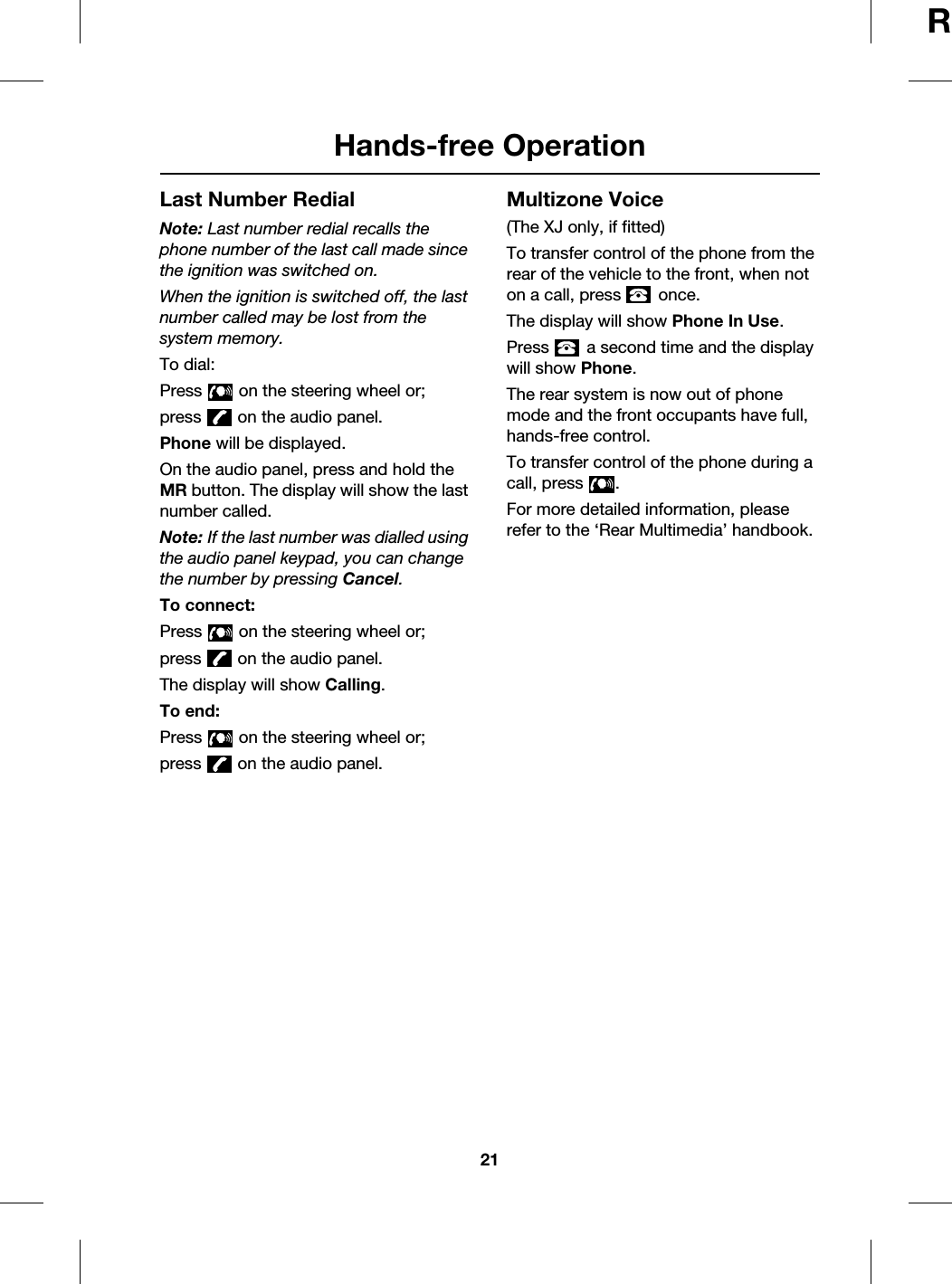 21Hands-free OperationRLast Number RedialNote: Last number redial recalls the phone number of the last call made since the ignition was switched on.When the ignition is switched off, the last number called may be lost from the system memory.To dial:Press   on the steering wheel or;press   on the audio panel.Phone will be displayed.On the audio panel, press and hold the MR button. The display will show the last number called.Note: If the last number was dialled using the audio panel keypad, you can change the number by pressing Cancel.To connect:Press   on the steering wheel or;press   on the audio panel.The display will show Calling.To end:Press   on the steering wheel or;press   on the audio panel.Multizone Voice(The XJ only, if fitted)To transfer control of the phone from the rear of the vehicle to the front, when not on a call, press   once.The display will show Phone In Use.Press   a second time and the display will show Phone.The rear system is now out of phone mode and the front occupants have full, hands-free control.To transfer control of the phone during a call, press  .For more detailed information, please refer to the ‘Rear Multimedia’ handbook.