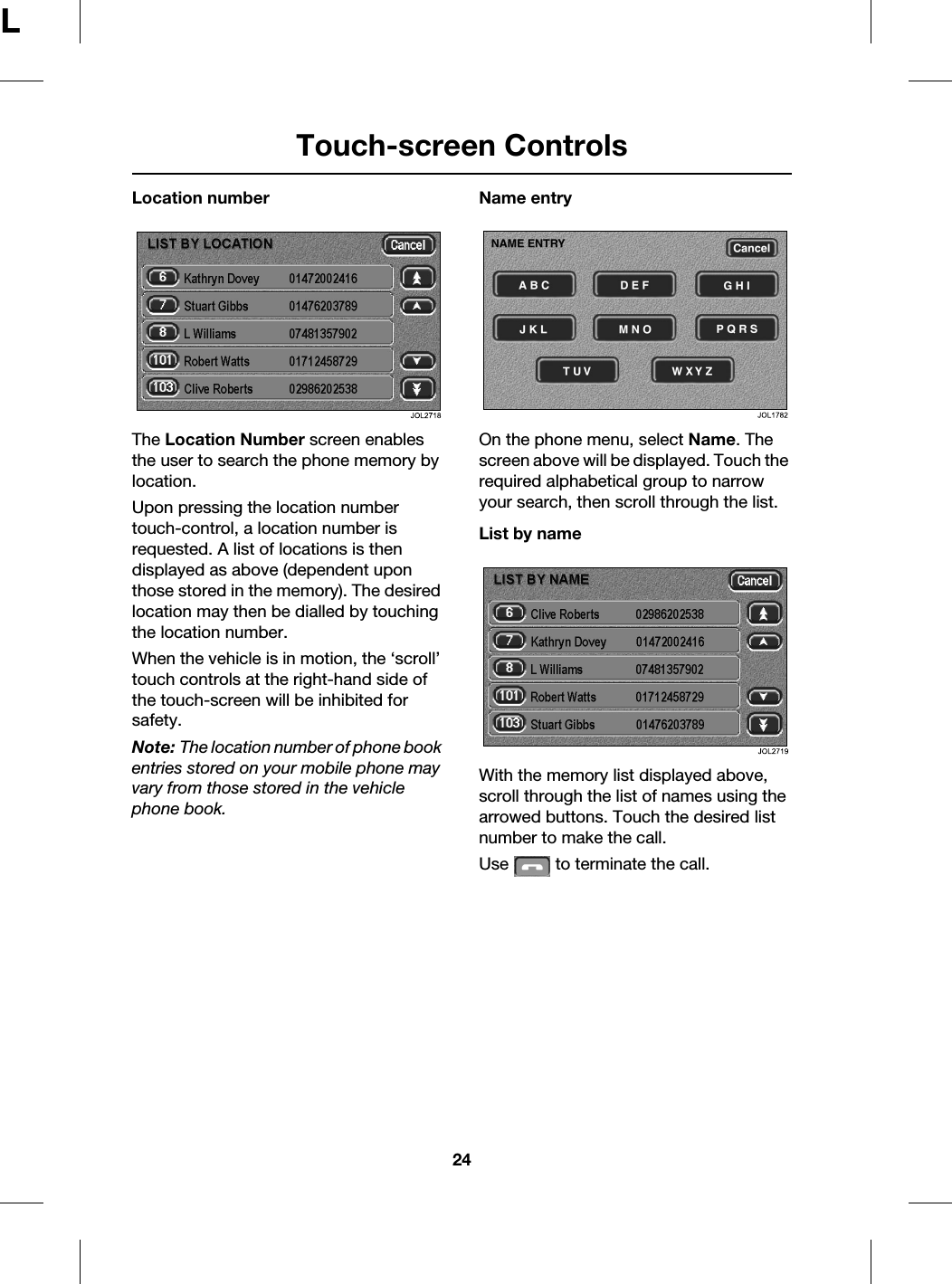 Touch-screen Controls24LLocation numberThe Location Number screen enables the user to search the phone memory by location.Upon pressing the location number touch-control, a location number is requested. A list of locations is then displayed as above (dependent upon those stored in the memory). The desired location may then be dialled by touching the location number.When the vehicle is in motion, the ‘scroll’ touch controls at the right-hand side of the touch-screen will be inhibited for safety.Note: The location number of phone book entries stored on your mobile phone may vary from those stored in the vehicle phone book.Name entryOn the phone menu, select Name. The screen above will be displayed. Touch the required alphabetical group to narrow your search, then scroll through the list.List by nameWith the memory list displayed above, scroll through the list of names using the arrowed buttons. Touch the desired list number to make the call.Use   to terminate the call.