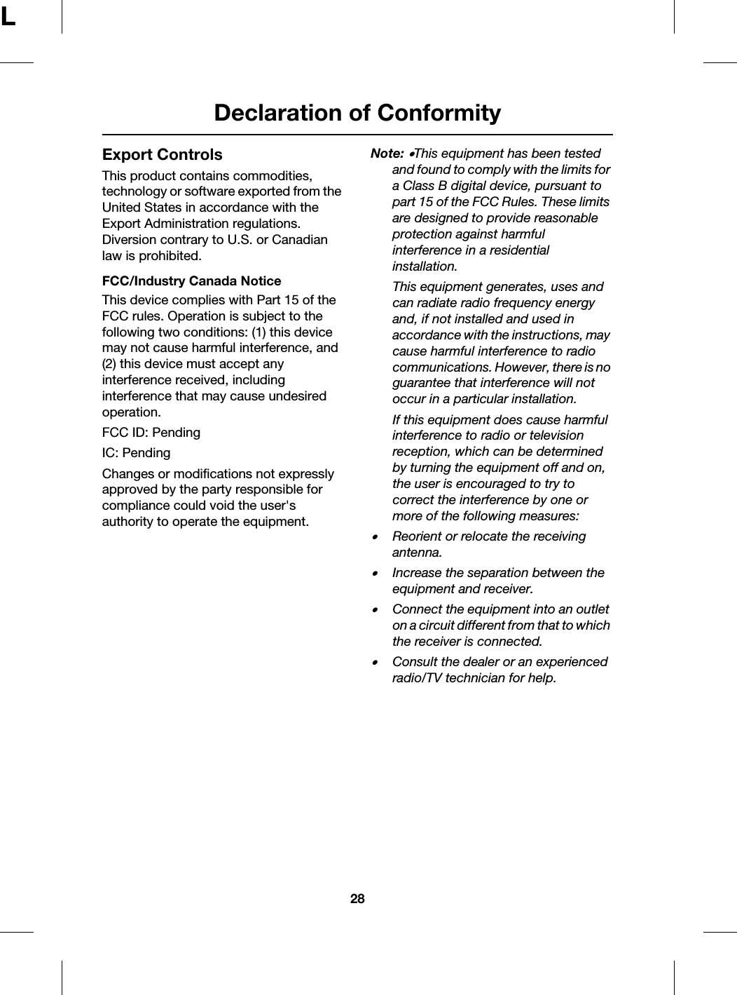 Declaration of Conformity28LExport ControlsThis product contains commodities, technology or software exported from the United States in accordance with the Export Administration regulations. Diversion contrary to U.S. or Canadian law is prohibited.FCC/Industry Canada NoticeThis device complies with Part 15 of the FCC rules. Operation is subject to the following two conditions: (1) this device may not cause harmful interference, and (2) this device must accept any interference received, including interference that may cause undesired operation.FCC ID: PendingIC: PendingChanges or modifications not expressly approved by the party responsible for compliance could void the user&apos;s authority to operate the equipment.Note: •This equipment has been tested and found to comply with the limits for a Class B digital device, pursuant to part 15 of the FCC Rules. These limits are designed to provide reasonable protection against harmful interference in a residential installation. This equipment generates, uses and can radiate radio frequency energy and, if not installed and used in accordance with the instructions, may cause harmful interference to radio communications. However, there is no guarantee that interference will not occur in a particular installation. If this equipment does cause harmful interference to radio or television reception, which can be determined by turning the equipment off and on, the user is encouraged to try to correct the interference by one or more of the following measures:•Reorient or relocate the receiving antenna.•Increase the separation between the equipment and receiver.•Connect the equipment into an outlet on a circuit different from that to which the receiver is connected. •Consult the dealer or an experienced radio/TV technician for help.