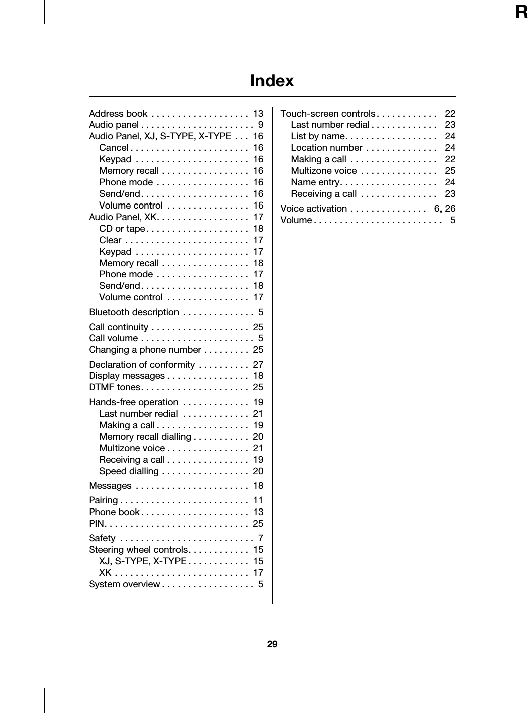 Index29RAAddress book  . . . . . . . . . . . . . . . . . . .  13Audio panel . . . . . . . . . . . . . . . . . . . . . .  9Audio Panel, XJ, S-TYPE, X-TYPE . . .  16Cancel . . . . . . . . . . . . . . . . . . . . . . .  16Keypad  . . . . . . . . . . . . . . . . . . . . . .  16Memory recall . . . . . . . . . . . . . . . . .  16Phone mode . . . . . . . . . . . . . . . . . .  16Send/end. . . . . . . . . . . . . . . . . . . . .  16Volume control  . . . . . . . . . . . . . . . .  16Audio Panel, XK. . . . . . . . . . . . . . . . . .  17CD or tape. . . . . . . . . . . . . . . . . . . .  18Clear  . . . . . . . . . . . . . . . . . . . . . . . .  17Keypad  . . . . . . . . . . . . . . . . . . . . . .  17Memory recall . . . . . . . . . . . . . . . . .  18Phone mode . . . . . . . . . . . . . . . . . .  17Send/end. . . . . . . . . . . . . . . . . . . . .  18Volume control  . . . . . . . . . . . . . . . .  17BBluetooth description . . . . . . . . . . . . . .  5CCall continuity . . . . . . . . . . . . . . . . . . .  25Call volume . . . . . . . . . . . . . . . . . . . . . .  5Changing a phone number . . . . . . . . .  25DDeclaration of conformity  . . . . . . . . . .  27Display messages . . . . . . . . . . . . . . . .  18DTMF tones. . . . . . . . . . . . . . . . . . . . .  25HHands-free operation  . . . . . . . . . . . . .  19Last number redial  . . . . . . . . . . . . .  21Making a call . . . . . . . . . . . . . . . . . .  19Memory recall dialling . . . . . . . . . . .  20Multizone voice . . . . . . . . . . . . . . . .  21Receiving a call . . . . . . . . . . . . . . . .  19Speed dialling . . . . . . . . . . . . . . . . .  20MMessages  . . . . . . . . . . . . . . . . . . . . . .  18PPairing . . . . . . . . . . . . . . . . . . . . . . . . .  11Phone book . . . . . . . . . . . . . . . . . . . . .  13PIN. . . . . . . . . . . . . . . . . . . . . . . . . . . .  25SSafety  . . . . . . . . . . . . . . . . . . . . . . . . . .  7Steering wheel controls. . . . . . . . . . . .  15XJ, S-TYPE, X-TYPE . . . . . . . . . . . .  15XK . . . . . . . . . . . . . . . . . . . . . . . . . .  17System overview . . . . . . . . . . . . . . . . . .  5TTouch-screen controls . . . . . . . . . . . .   22Last number redial . . . . . . . . . . . . .   23List by name. . . . . . . . . . . . . . . . . .   24Location number  . . . . . . . . . . . . . .   24Making a call  . . . . . . . . . . . . . . . . .   22Multizone voice  . . . . . . . . . . . . . . .   25Name entry. . . . . . . . . . . . . . . . . . .   24Receiving a call  . . . . . . . . . . . . . . .   23VVoice activation . . . . . . . . . . . . . . .   6, 26Volume . . . . . . . . . . . . . . . . . . . . . . . . .   5