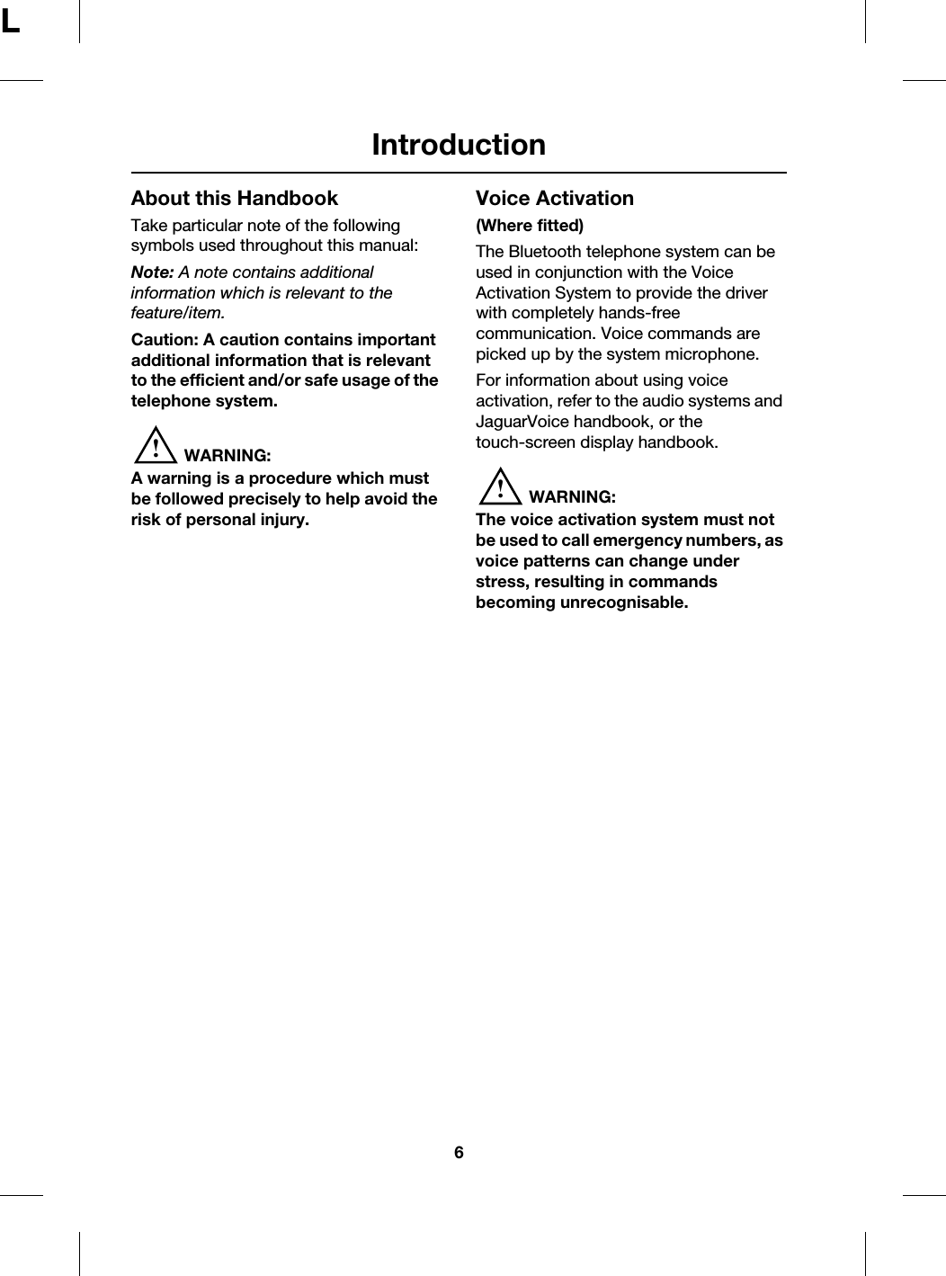 Introduction6LAbout this HandbookTake particular note of the following symbols used throughout this manual:Note: A note contains additional information which is relevant to the feature/item.Caution: A caution contains important additional information that is relevant to the efficient and/or safe usage of the telephone system.!WARNING:A warning is a procedure which must be followed precisely to help avoid the risk of personal injury.Voice Activation(Where fitted)The Bluetooth telephone system can be used in conjunction with the Voice Activation System to provide the driver with completely hands-free communication. Voice commands are picked up by the system microphone.For information about using voice activation, refer to the audio systems and JaguarVoice handbook, or the touch-screen display handbook.!WARNING:The voice activation system must not be used to call emergency numbers, as voice patterns can change under stress, resulting in commands becoming unrecognisable.