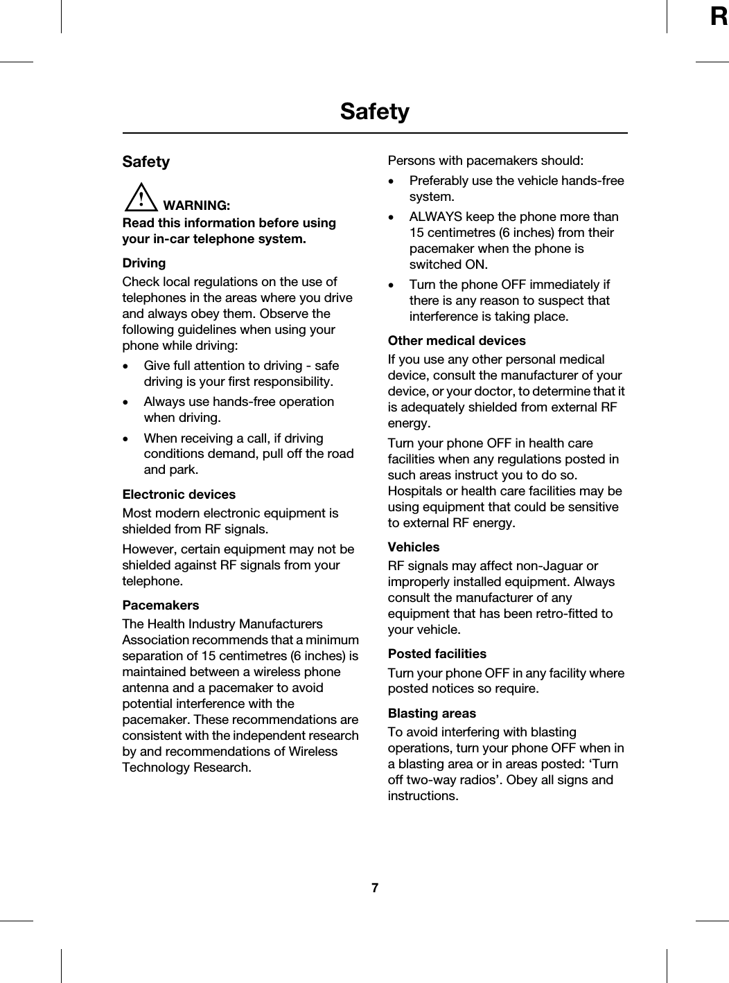 7SafetyRSafetySafety!WARNING:Read this information before using your in-car telephone system.DrivingCheck local regulations on the use of telephones in the areas where you drive and always obey them. Observe the following guidelines when using your phone while driving:•Give full attention to driving - safe driving is your first responsibility.•Always use hands-free operation when driving.•When receiving a call, if driving conditions demand, pull off the road and park.Electronic devicesMost modern electronic equipment is shielded from RF signals.However, certain equipment may not be shielded against RF signals from your telephone.PacemakersThe Health Industry Manufacturers Association recommends that a minimum separation of 15 centimetres (6 inches) is maintained between a wireless phone antenna and a pacemaker to avoid potential interference with the pacemaker. These recommendations are consistent with the independent research by and recommendations of Wireless Technology Research.Persons with pacemakers should:•Preferably use the vehicle hands-free system.•ALWAYS keep the phone more than 15 centimetres (6 inches) from their pacemaker when the phone is switched ON.•Turn the phone OFF immediately if there is any reason to suspect that interference is taking place.Other medical devicesIf you use any other personal medical device, consult the manufacturer of your device, or your doctor, to determine that it is adequately shielded from external RF energy.Turn your phone OFF in health care facilities when any regulations posted in such areas instruct you to do so. Hospitals or health care facilities may be using equipment that could be sensitive to external RF energy.VehiclesRF signals may affect non-Jaguar or improperly installed equipment. Always consult the manufacturer of any equipment that has been retro-fitted to your vehicle.Posted facilitiesTurn your phone OFF in any facility where posted notices so require.Blasting areasTo avoid interfering with blasting operations, turn your phone OFF when in a blasting area or in areas posted: ‘Turn off two-way radios’. Obey all signs and instructions.