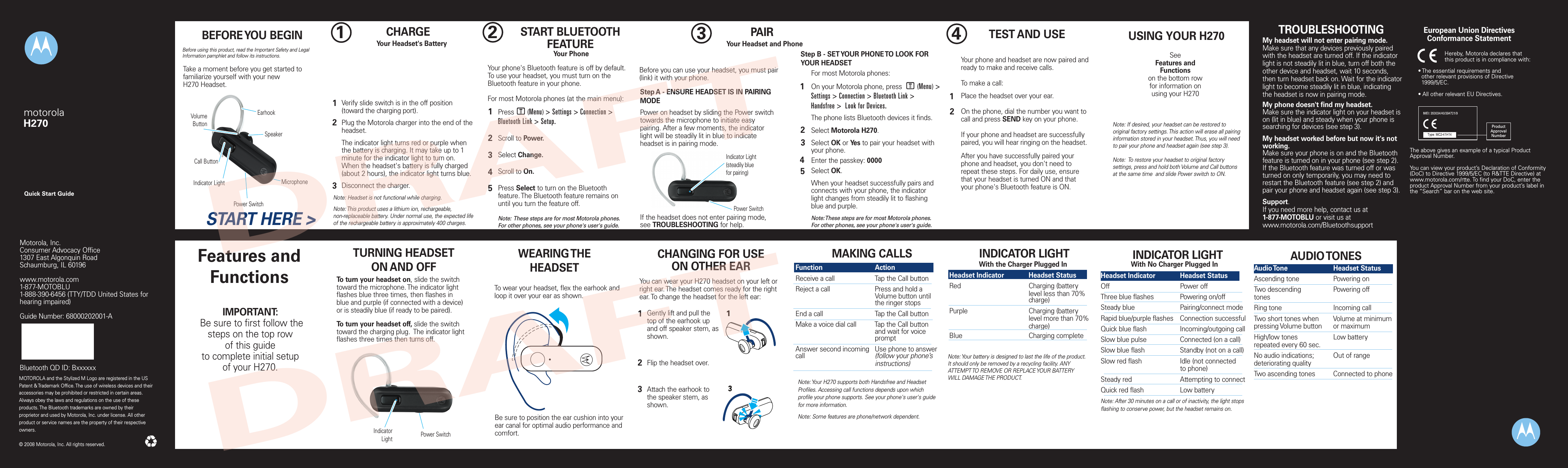 TROUBLESHOOTINGMy phone does not find my headphones.Make sure the L indicator light on your headphones is on and steady when your phone is searching for devices (see step 3).My headphones worked with my phone before but now their not working.Make sure your phone is on and the Bluetooth feature is turned on in your phone (see step 2). If the Bluetooth feature has been turned off or was turned on only  temporarily, you may need to restart the Bluetooth feature (see step 2). If you have confirmed the Bluetooth feature is on in your phone, pair your phone and headphones again (see step 3).Support.If you need more help, contact us at1-877-MOTOBLU or visit us atwww.hellomoto.com/bluetooth and click Support.MOTOROLA and the Stylized M Logo are registered in the US Patent &amp; Trademark Office. The use of wireless devices and their accessories may be prohibited or restricted in certain areas. Always obey the laws and regulations on the use of these products. The Bluetooth trademarks are owned by their proprietor and used by Motorola, Inc. under license. All other product or service names are the property of their respective owners.  © 2008 Motorola, Inc. All rights reserved.Motorola, Inc.Consumer Advocacy Office1307 East Algonquin RoadSchaumburg, IL 60196www.motorola.com1-877-MOTOBLU1-888-390-6456 (TTY/TDD United States for hearing impaired)Guide Number: 68000202001-ABluetooth QD ID: BxxxxxxBefore using this product, read the Important Safety and Legal Information pamphlet and follow its instructions.Take a moment before you get started to familiarize yourself with your newH270 Headset.BEFORE YOU BEGINCall ButtonPower SwitchVolumeButtonMicrophoneSpeakerEarhookIndicator LightSTART HERE &gt;1CHARGE     Your Headset&apos;s BatteryVerify slide switch is in the off position (toward the charging port).Plug the Motorola charger into the end of the headset.The indicator light turns red or purple when the battery is charging. It may take up to 1 minute for the indicator light to turn on. When the headset&apos;s battery is fully charged (about 2 hours), the indicator light turns blue.Disconnect the charger.12Note: Headset is not functional while charging.Note: This product uses a lithium ion, rechargeable, non-replaceable battery. Under normal use, the expected life of the rechargeable battery is approximately 400 charges.32START BLUETOOTH FEATUREYour PhonePress       (Menu) &gt; Settings &gt; Connection &gt; Bluetooth Link &gt; Setup.Scroll to Power.Select Change.Scroll to On.Press Select to turn on the Bluetooth feature. The Bluetooth feature remains on until you turn the feature off.Note:  These steps are for most Motorola phones. For other phones, see your phone&apos;s user&apos;s guide.12345Your phone&apos;s Bluetooth feature is off by default. To use your headset, you must turn on the Bluetooth feature in your phone.For most Motorola phones (at the main menu):M3PAIRYour Headset and PhoneBefore you can use your headset, you must pair (link) it with your phone.Step A - ENSURE HEADSET IS IN PAIRING MODEPower on headset by sliding the Power switch towards the microphone to initiate easy pairing. After a few moments, the indicator light will be steadily lit in blue to indicate headset is in pairing mode. If the headset does not enter pairing mode, see TROUBLESHOOTING for help.Indicator Light(steadily bluefor pairing)Power SwitchStep B - SET YOUR PHONE TO LOOK FOR YOUR HEADSET34512For most Motorola phones:On your Motorola phone, press        (Menu) &gt; Settings &gt; Connection &gt; Bluetooth Link &gt; Handsfree &gt;  Look for Devices. The phone lists Bluetooth devices it finds.Select Motorola H270.Select OK or Yes to pair your headset with your phone.Enter the passkey: 0000Select OK.When your headset successfully pairs and connects with your phone, the indicator light changes from steadily lit to flashing blue and purple.Note: These steps are for most Motorola phones. For other phones, see your phone&apos;s user&apos;s guide.M4TEST AND USEYour phone and headset are now paired and ready to make and receive calls. To make a call: Place the headset over your ear.On the phone, dial the number you want to call and press SEND key on your phone.If your phone and headset are successfully paired, you will hear ringing on the headset.After you have successfully paired your phone and headset, you don&apos;t need to repeat these steps. For daily use, ensure that your headset is turned ON and that your phone&apos;s Bluetooth feature is ON.12IMPORTANT: Be sure to first follow thesteps on the top row of this guideto complete initial setup of your H270.Features and Functions TURNING HEADSETON AND OFFTo turn your headset on, slide the switch toward the microphone. The indicator light flashes blue three times, then flashes in blue and purple (if connected with a device) or is steadily blue (if ready to be paired).To turn your headset off, slide the switch toward the charging plug.  The indicator light flashes three times then turns off.Power SwitchIndicator LightWEARING THE HEADSETTo wear your headset, flex the earhook and loop it over your ear as shown.Be sure to position the ear cushion into your ear canal for optimal audio performance and comfort.CHANGING FOR USEON OTHER EARYou can wear your H270 headset on your left or right ear. The headset comes ready for the right ear. To change the headset for the left ear:Gently lift and pull the top of the earhook upand off speaker stem, as shown.Flip the headset over.Attach the earhook to the speaker stem, as shown.123MAKING CALLSNote: Your H270 supports both Handsfree and Headset Profiles. Accessing call functions depends upon which profile your phone supports. See your phone&apos;s user&apos;s guide for more information.Note: Some features are phone/network dependent.Function    ActionReceive a call    Tap the Call buttonReject a call    Press and hold a        Volume button until        the ringer stopsEnd a call    Tap the Call buttonMake a voice dial call  Tap the Call button      and wait for voice        promptAnswer second incoming  Use phone to answer  call      (follow your phone’s        instructions)INDICATOR LIGHTWith the Charger Plugged InHeadset Indicator  Headset StatusRed      Charging (battery         level less than 70%        charge)Purple      Charging (battery         level more than 70%        charge)Blue      Charging completeNote: Your battery is designed to last the life of the product.  It should only be removed by a recycling facility. ANY ATTEMPT TO REMOVE OR REPLACE YOUR BATTERY WILL DAMAGE THE PRODUCT.With No Charger Plugged InHeadset Indicator  Headset StatusOff      Power offThree blue flashes  Powering on/offSteady blue    Pairing/connect modeRapid blue/purple flashes  Connection successfulQuick blue flash    Incoming/outgoing callSlow blue pulse    Connected (on a call)Slow blue flash    Standby (not on a call)Slow red flash    Idle (not connected      to phone)Steady red    Attempting to connectQuick red flash    Low batteryNote: After 30 minutes on a call or of inactivity, the light stops flashing to conserve power, but the headset remains on.   INDICATOR LIGHT AUDIO TONESAudio Tone    Headset StatusAscending tone    Powering onTwo descending    Powering offtonesRing tone    Incoming callTwo short tones when  Volume at minimumpressing Volume button  or maximumHigh/low tones    Low batteryrepeated every 60 sec.No audio indications;  Out of rangedeteriorating qualityTwo ascending tones  Connected to phoneUSING YOUR H270SeeFeatures and Functions on the bottom row for information onusing your H270Note: If desired, your headset can be restored to original factory settings. This action will erase all pairing information stored in your headset. Thus, you will need to pair your phone and headset again (see step 3).Note:  To restore your headset to original factory settings, press and hold both Volume and Call buttons  at the same time  and slide Power switch to ON. TROUBLESHOOTINGMy headset will not enter pairing mode.Make sure that any devices previously paired with the headset are turned off. If the indicator light is not steadily lit in blue, turn off both the other device and headset, wait 10 seconds, then turn headset back on. Wait for the indicator light to become steadily lit in blue, indicating the headset is now in pairing mode. My phone doesn&apos;t find my headset.Make sure the indicator light on your headset is on (lit in blue) and steady when your phone is searching for devices (see step 3).My headset worked before but now it&apos;s not working.Make sure your phone is on and the Bluetooth feature is turned on in your phone (see step 2). If the Bluetooth feature was turned off or was turned on only temporarily, you may need to restart the Bluetooth feature (see step 2) and pair your phone and headset again (see step 3).Support.If you need more help, contact us at 1-877-MOTOBLU or visit us at www.motorola.com/Bluetoothsupport• The essential requirements and  other relevant provisions of Directive  1999/5/EC.• All other relevant EU Directives.European Union Directives Conformance StatementProductApprovalNumberThe above gives an example of a typical Product Approval Number.You can view your product’s Declaration of Conformity (DoC) to Directive 1999/5/EC (to R&amp;TTE Directive) at www.motorola.com/rtte. To find your DoC, enter the product Approval Number from your product’s label in the “Search” bar on the web site.Hereby, Motorola declares that this product is in compliance with:Quick Start GuidemotorolaH270DRAFTDRAFT