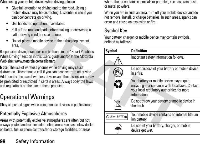 98Safety InformationWhen using your mobile device while driving, please:•Give full attention to driving and to the road. Using a mobile device may be distracting. Discontinue use if you can’t concentrate on driving.•Use handsfree operation, if available.•Pull off the road and park before making or answering a call if driving conditions so require.•Do not place a mobile device in the airbag deployment area.Responsible driving practices can be found in the “Smart Practices While Driving” section in this user’s guide and/or at the Motorola Web site: www.motorola.com/callsmart.Note: The use of wireless phones while driving may cause distraction. Discontinue a call if you can’t concentrate on driving. Additionally, the use of wireless devices and their accessories may be prohibited or restricted in certain areas. Always obey the laws and regulations on the use of these products.Operational WarningsObey all posted signs when using mobile devices in public areas.Potentially Explosive AtmospheresAreas with potentially explosive atmospheres are often but not always posted and can include fueling areas such as below decks on boats, fuel or chemical transfer or storage facilities, or areas where the air contains chemicals or particles, such as grain dust, or metal powders.When you are in such an area, turn off your mobile device, and do not remove, install, or charge batteries. In such areas, sparks can occur and cause an explosion or fire.Symbol KeyYour battery, charger, or mobile device may contain symbols, defined as follows:Symbol DefinitionImportant safety information follows.Do not dispose of your battery or mobile device in a fire.Your battery or mobile device may require recycling in accordance with local laws. Contact your local regulatory authorities for more information.Do not throw your battery or mobile device in the trash.Your mobile device contains an internal lithium ion battery.Do not let your battery, charger, or mobile device get wet.032374o032376o032375o032378oLi Ion BATT