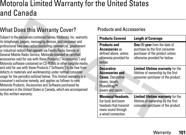 Warranty101Motorola Limited Warranty for the United States and CanadaWarr ant yWhat Does this Warranty Cover?Subject to the exclusions contained below, Motorola, Inc. warrants its telephones, pagers, messaging devices, and consumer and professional two-way radios (excluding commercial, government or industrial radios) that operate via Family Radio Service or General Mobile Radio Service, Motorola-branded or certified accessories sold for use with these Products (“Accessories”) and Motorola software contained on CD-ROMs or other tangible media and sold for use with these Products (“Software”) to be free from defects in materials and workmanship under normal consumer usage for the period(s) outlined below. This limited warranty is a consumer&apos;s exclusive remedy, and applies as follows to new Motorola Products, Accessories and Software purchased by consumers in the United States or Canada, which are accompanied by this written warranty:Products and AccessoriesProducts Covered Length of CoverageProducts and Accessories as defined above, unless otherwise provided for below.One (1) year from the date of purchase by the first consumer purchaser of the product unless otherwise provided for below.Decorative Accessories and Cases. Decorative covers, bezels, PhoneWrap™ covers and cases.Limited lifetime warranty for the lifetime of ownership by the first consumer purchaser of the product.Monaural Headsets. Ear buds and boom headsets that transmit mono sound through a wired connection.Limited lifetime warranty for the lifetime of ownership by the first consumer purchaser of the product.