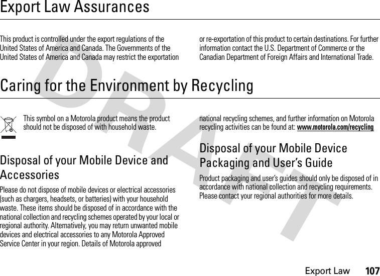 Export Law107Export Law AssurancesExport LawThis product is controlled under the export regulations of the United States of America and Canada. The Governments of the United States of America and Canada may restrict the exportation or re-exportation of this product to certain destinations. For further information contact the U.S. Department of Commerce or the Canadian Department of Foreign Affairs and International Trade.Caring for the Environment by RecyclingRecycling InformationThis symbol on a Motorola product means the product should not be disposed of with household waste.Disposal of your Mobile Device and AccessoriesPlease do not dispose of mobile devices or electrical accessories (such as chargers, headsets, or batteries) with your household waste. These items should be disposed of in accordance with the national collection and recycling schemes operated by your local or regional authority. Alternatively, you may return unwanted mobile devices and electrical accessories to any Motorola Approved Service Center in your region. Details of Motorola approved national recycling schemes, and further information on Motorola recycling activities can be found at: www.motorola.com/recyclingDisposal of your Mobile Device Packaging and User’s GuideProduct packaging and user’s guides should only be disposed of in accordance with national collection and recycling requirements. Please contact your regional authorities for more details.