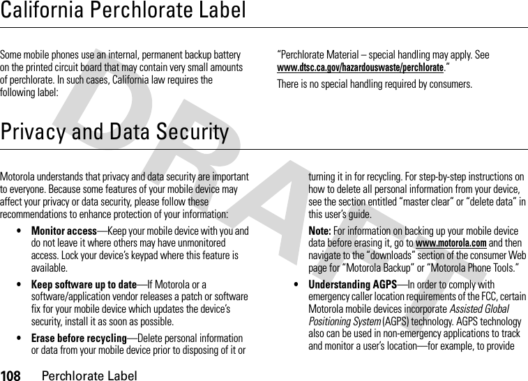 108Perchlorate LabelCalifornia Perchlorate LabelPerchlorate LabelSome mobile phones use an internal, permanent backup battery on the printed circuit board that may contain very small amounts of perchlorate. In such cases, California law requires the following label:“Perchlorate Material – special handling may apply. See www.dtsc.ca.gov/hazardouswaste/perchlorate.”There is no special handling required by consumers.Privacy and Data SecurityPrivacy and Data SecurityMotorola understands that privacy and data security are important to everyone. Because some features of your mobile device may affect your privacy or data security, please follow these recommendations to enhance protection of your information:• Monitor access—Keep your mobile device with you and do not leave it where others may have unmonitored access. Lock your device’s keypad where this feature is available.• Keep software up to date—If Motorola or a software/application vendor releases a patch or software fix for your mobile device which updates the device’s security, install it as soon as possible.• Erase before recycling—Delete personal information or data from your mobile device prior to disposing of it or turning it in for recycling. For step-by-step instructions on how to delete all personal information from your device, see the section entitled “master clear” or “delete data” in this user’s guide.Note: For information on backing up your mobile device data before erasing it, go to www.motorola.com and then navigate to the “downloads” section of the consumer Web page for “Motorola Backup” or “Motorola Phone Tools.”• Understanding AGPS—In order to comply with emergency caller location requirements of the FCC, certain Motorola mobile devices incorporate Assisted Global Positioning System (AGPS) technology. AGPS technology also can be used in non-emergency applications to track and monitor a user’s location—for example, to provide 