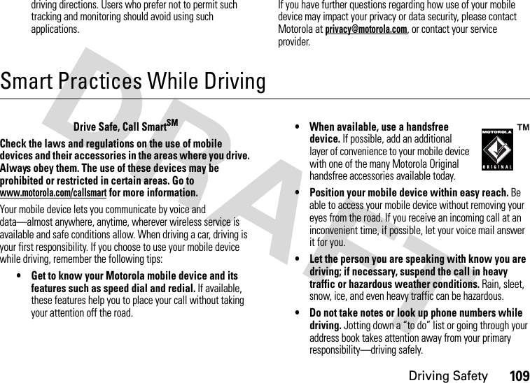 Driving Safety109driving directions. Users who prefer not to permit such tracking and monitoring should avoid using such applications.If you have further questions regarding how use of your mobile device may impact your privacy or data security, please contact Motorola at privacy@motorola.com, or contact your service provider.Smart Practices While DrivingDriving SafetyDrive Safe, Call SmartSMCheck the laws and regulations on the use of mobile devices and their accessories in the areas where you drive. Always obey them. The use of these devices may be prohibited or restricted in certain areas. Go to www.motorola.com/callsmart for more information.Your mobile device lets you communicate by voice and data—almost anywhere, anytime, wherever wireless service is available and safe conditions allow. When driving a car, driving is your first responsibility. If you choose to use your mobile device while driving, remember the following tips:• Get to know your Motorola mobile device and its features such as speed dial and redial. If available, these features help you to place your call without taking your attention off the road.• When available, use a handsfree device. If possible, add an additional layer of convenience to your mobile device with one of the many Motorola Original handsfree accessories available today.• Position your mobile device within easy reach. Be able to access your mobile device without removing your eyes from the road. If you receive an incoming call at an inconvenient time, if possible, let your voice mail answer it for you.• Let the person you are speaking with know you are driving; if necessary, suspend the call in heavy traffic or hazardous weather conditions. Rain, sleet, snow, ice, and even heavy traffic can be hazardous.• Do not take notes or look up phone numbers while driving. Jotting down a “to do” list or going through your address book takes attention away from your primary responsibility—driving safely.