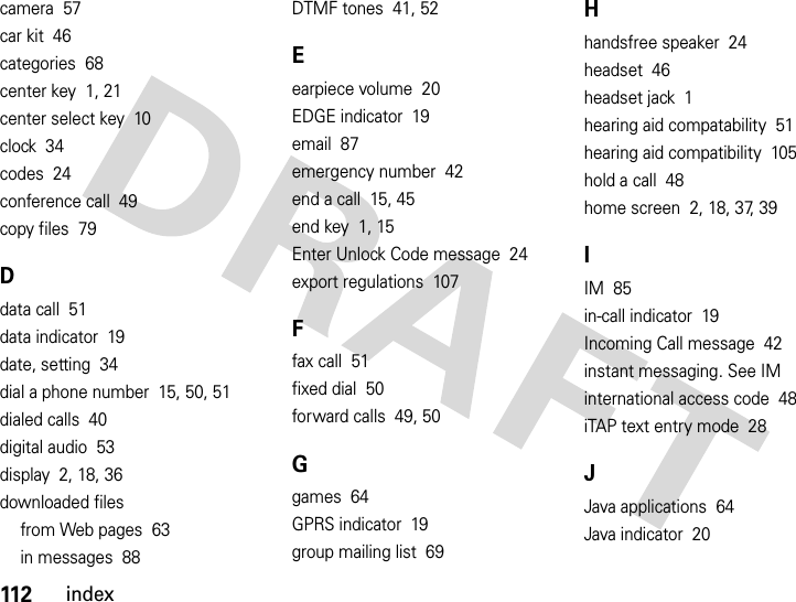 112indexcamera  57car kit  46categories  68center key  1, 21center select key  10clock  34codes  24conference call  49copy files  79Ddata call  51data indicator  19date, setting  34dial a phone number  15, 50, 51dialed calls  40digital audio  53display  2, 18, 36downloaded filesfrom Web pages  63in messages  88DTMF tones  41, 52Eearpiece volume  20EDGE indicator  19email  87emergency number  42end a call  15, 45end key  1, 15Enter Unlock Code message  24export regulations  107Ffax call  51fixed dial  50forward calls  49, 50Ggames  64GPRS indicator  19group mailing list  69Hhandsfree speaker  24headset  46headset jack  1hearing aid compatability  51hearing aid compatibility  105hold a call  48home screen  2, 18, 37, 39IIM  85in-call indicator  19Incoming Call message  42instant messaging. See IMinternational access code  48iTAP text entry mode  28JJava applications  64Java indicator  20
