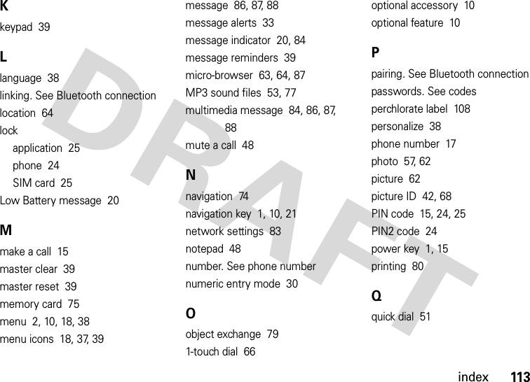 index113Kkeypad  39Llanguage  38linking. See Bluetooth connectionlocation  64lockapplication  25phone  24SIM card  25Low Battery message  20Mmake a call  15master clear  39master reset  39memory card  75menu  2, 10, 18, 38menu icons  18, 37, 39message  86, 87, 88message alerts  33message indicator  20, 84message reminders  39micro-browser  63, 64, 87MP3 sound files  53, 77multimedia message  84, 86, 87, 88mute a call  48Nnavigation  74navigation key  1, 10, 21network settings  83notepad  48number. See phone numbernumeric entry mode  30Oobject exchange  791-touch dial  66optional accessory  10optional feature  10Ppairing. See Bluetooth connectionpasswords. See codesperchlorate label  108personalize  38phone number  17photo  57, 62picture  62picture ID  42, 68PIN code  15, 24, 25PIN2 code  24power key  1, 15printing  80Qquick dial  51