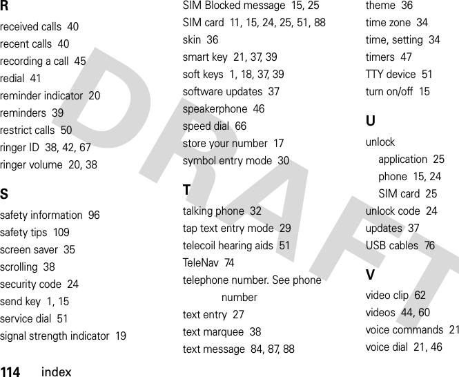 114indexRreceived calls  40recent calls  40recording a call  45redial  41reminder indicator  20reminders  39restrict calls  50ringer ID  38, 42, 67ringer volume  20, 38Ssafety information  96safety tips  109screen saver  35scrolling  38security code  24send key  1, 15service dial  51signal strength indicator  19SIM Blocked message  15, 25SIM card  11, 15, 24, 25, 51, 88skin  36smart key  21, 37, 39soft keys  1, 18, 37, 39software updates  37speakerphone  46speed dial  66store your number  17symbol entry mode  30Ttalking phone  32tap text entry mode  29telecoil hearing aids  51Te l e N av   74telephone number. See phone numbertext entry  27text marquee  38text message  84, 87, 88theme  36time zone  34time, setting  34timers  47TTY device  51turn on/off  15Uunlockapplication  25phone  15, 24SIM card  25unlock code  24updates  37USB cables  76Vvideo clip  62videos  44, 60voice commands  21voice dial  21, 46