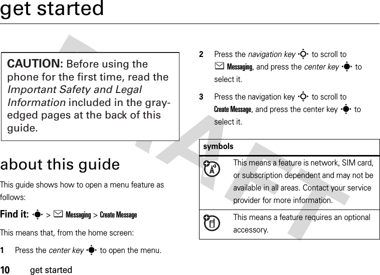 10get startedget startedabout this guideThis guide shows how to open a menu feature as follows:Find it: s &gt;eMessaging &gt;Create MessageThis means that, from the home screen:  1Press the center keys to open the menu.2Press the navigation keyS to scroll to eMessaging, and press the center keys to select it.3Press the navigation keyS to scroll to Create Message, and press the center keys to select it.CAUTION: Before using the phone for the first time, read the Important Safety and Legal Information included in the gray-edged pages at the back of this guide.symbolsThis means a feature is network, SIM card, or subscription dependent and may not be available in all areas. Contact your service provider for more information.This means a feature requires an optional accessory.