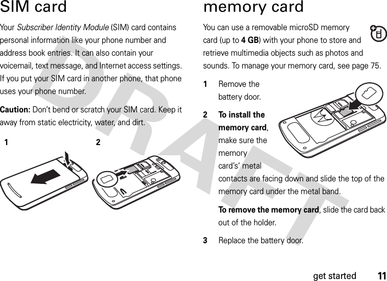 11get startedSIM cardYour Subscriber Identity Module (SIM) card contains personal information like your phone number and address book entries. It can also contain your voicemail, text message, and Internet access settings. If you put your SIM card in another phone, that phone uses your phone number.Caution: Don’t bend or scratch your SIM card. Keep it away from static electricity, water, and dirt. memory cardYou can use a removable microSD memory card (up to 4GB) with your phone to store and retrieve multimedia objects such as photos and sounds. To manage your memory card, see page 75.  1Remove the battery door.2 To install the memory card, make sure the memory card’s‘ metal contacts are facing down and slide the top of the memory card under the metal band.To remove the memory card, slide the card back out of the holder.3Replace the battery door.12