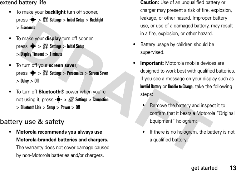 13get startedextend battery life•To make your backlight turn off sooner, presss&gt;wSettings &gt;Initial Setup &gt;Backlight &gt;5 seconds•To make your display turn off sooner, presss&gt;wSettings &gt;Initial Setup &gt;Display Timeout &gt;1minute•To tu rn  o ff y our  screen saver, presss&gt;wSettings &gt;Personalize &gt;Screen Saver &gt;Delay &gt;Off•To tu rn  o ff Bluetooth®power when you’re not using it, presss&gt;wSettings &gt;Connection &gt;Bluetooth Link &gt;Setup &gt;Power &gt;Offbattery use &amp; safety• Motorola recommends you always use Motorola-branded batteries and chargers. The warranty does not cover damage caused by non-Motorola batteries and/or chargers. Caution: Use of an unqualified battery or charger may present a risk of fire, explosion, leakage, or other hazard. Improper battery use, or use of a damaged battery, may result in a fire, explosion, or other hazard.•Battery usage by children should be supervised.• Important: Motorola mobile devices are designed to work best with qualified batteries. If you see a message on your display such as Invalid Battery or Unable to Charge, take the following steps:•Remove the battery and inspect it to confirm that it bears a Motorola “Original Equipment” hologram;•If there is no hologram, the battery is not a qualified battery;