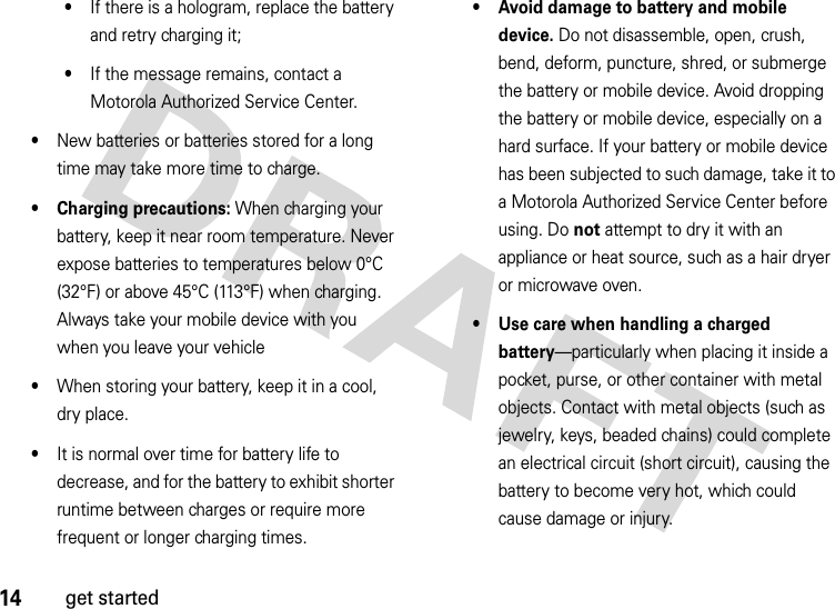 14get started•If there is a hologram, replace the battery and retry charging it;•If the message remains, contact a Motorola Authorized Service Center.•New batteries or batteries stored for a long time may take more time to charge.• Charging precautions: When charging your battery, keep it near room temperature. Never expose batteries to temperatures below 0°C (32°F) or above 45°C (113°F) when charging. Always take your mobile device with you when you leave your vehicle•When storing your battery, keep it in a cool, dry place.•It is normal over time for battery life to decrease, and for the battery to exhibit shorter runtime between charges or require more frequent or longer charging times.• Avoid damage to battery and mobile device. Do not disassemble, open, crush, bend, deform, puncture, shred, or submerge the battery or mobile device. Avoid dropping the battery or mobile device, especially on a hard surface. If your battery or mobile device has been subjected to such damage, take it to a Motorola Authorized Service Center before using. Do not attempt to dry it with an appliance or heat source, such as a hair dryer or microwave oven.• Use care when handling a charged battery—particularly when placing it inside a pocket, purse, or other container with metal objects. Contact with metal objects (such as jewelry, keys, beaded chains) could complete an electrical circuit (short circuit), causing the battery to become very hot, which could cause damage or injury.