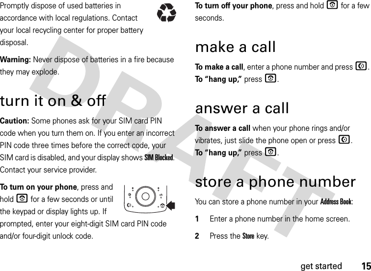 15get startedPromptly dispose of used batteries in accordance with local regulations. Contact your local recycling center for proper battery disposal.Warning: Never dispose of batteries in a fire because they may explode.turn it on &amp; offCaution: Some phones ask for your SIM card PIN code when you turn them on. If you enter an incorrect PIN code three times before the correct code, your SIM card is disabled, and your display shows SIM Blocked. Contact your service provider.To turn on your phone, press and hold O for a few seconds or until the keypad or display lights up. If prompted, enter your eight-digit SIM card PIN code and/or four-digit unlock code.To turn off your phone, press and hold O for a few seconds.make a callTo  m a k e  a  c a l l, enter a phone number and press N. To “hang up,” press O.answer a callTo answer a call when your phone rings and/or vibrates, just slide the phone open or press N. To “hang up,” press O.store a phone numberYou can store a phone number in your Address Book:  1Enter a phone number in the home screen.2Press the Storekey.