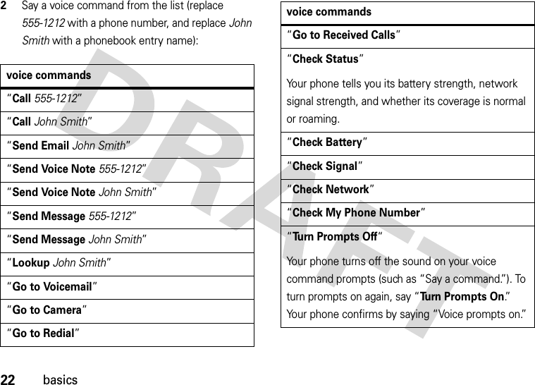 22basics2Say a voice command from the list (replace 555-1212 with a phone number, and replace John Smith with a phonebook entry name):voice commands“Call555-1212”“CallJohn Smith”“Send EmailJohn Smith”“Send Voice Note555-1212”“Send Voice NoteJohn Smith”“Send Message555-1212”“Send MessageJohn Smith”“LookupJohn Smith”“Go to Voicemail”“Go to Camera”“Go to Redial”“Go to Received Calls”“Check Status”Your phone tells you its battery strength, network signal strength, and whether its coverage is normal or roaming.“Check Battery”“Check Signal”“Check Network”“Check My Phone Number”“Turn Prompts Off“Your phone turns off the sound on your voice command prompts (such as “Say a command.”). To turn prompts on again, say “Turn Prompts On.”  Your phone confirms by saying “Voice prompts on.”voice commands