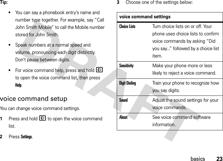 23basicsTip: •You can say a phonebook entry’s name and number type together. For example, say “Call John Smith Mobile” to call the Mobile number stored for John Smith.•Speak numbers at a normal speed and volume, pronouncing each digit distinctly. Don’t pause between digits.•For voice command help, press and holdN to open the voice command list, then press Help.voice command setupYou can change voice command settings.  1Press and hold N to open the voice command list.2Press Settings.3Choose one of the settings below:voice command settingsChoice ListsTurn choice lists on or off. Your phone uses choice lists to confirm voice commands by asking “Did you say...” followed by a choice list item.SensitivityMake your phone more or less likely to reject a voice command.Digit DialingTrain your phone to recognize how you say digits.SoundAdjust the sound settings for your voice commands.AboutSee voice command software information.