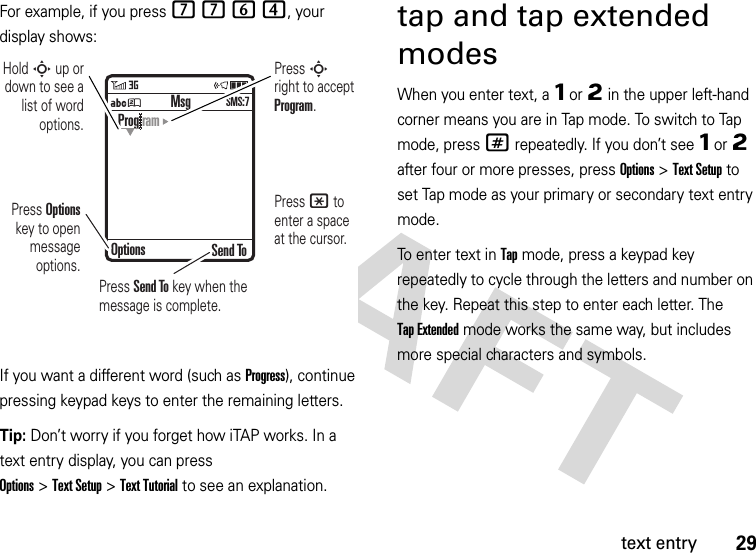 29text entryFor example, if you press 7764, your display shows:If you want a different word (such as Progress), continue pressing keypad keys to enter the remaining letters.Tip: Don’t worry if you forget how iTAP works. In a text entry display, you can press Options&gt;Text Setup&gt;Text Tutorial to see an explanation.tap and tap extended modesWhen you enter text, a Ôor Õ in the upper left-hand corner means you are in Tap mode. To switch to Tap mode, press# repeatedly. If you don’t see Ôor Õ after four or more presses, pressOptions&gt;Text Setup to set Tap mode as your primary or secondary text entry mode.To enter text in Tap mode, press a keypad key repeatedly to cycle through the letters and number on the key. Repeat this step to enter each letter. The Tap Extended mode works the same way, but includes more special characters and symbols.ÁÚ Send ToProg ramOptionsMsgSMS:7Press Options key to open message options.Press S right to accept Program. Press * to enter a space at the cursor. Hold S up or down to see a list of word options.Press Send To key when the message is complete.