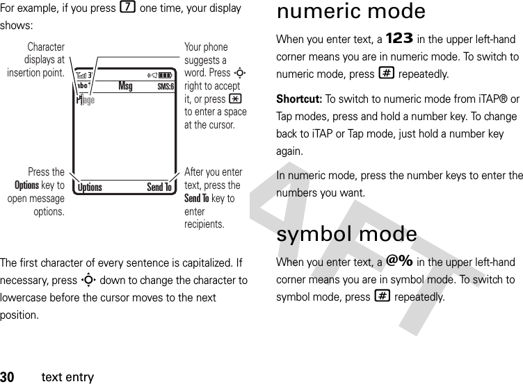 30text entryFor example, if you press 7 one time, your display shows:The first character of every sentence is capitalized. If necessary, press S down to change the character to lowercase before the cursor moves to the next position.numeric modeWhen you enter text, a Ã in the upper left-hand corner means you are in numeric mode. To switch to numeric mode, press# repeatedly.Shortcut: To switch to numeric mode from iTAP® or Tap modes, press and hold a number key. To change back to iTAP or Tap mode, just hold a number key again.In numeric mode, press the number keys to enter the numbers you want.symbol modeWhen you enter text, a Ä in the upper left-hand corner means you are in symbol mode. To switch to symbol mode, press# repeatedly. MsgÁÔ SMS:6Character displays at insertion point.After you enter text, press the Send To key to enter recipients.Press the Options key to open message options.Your phone suggests a word. Press S right to accept it, or press * to enter a space at the cursor. Options Send ToP age