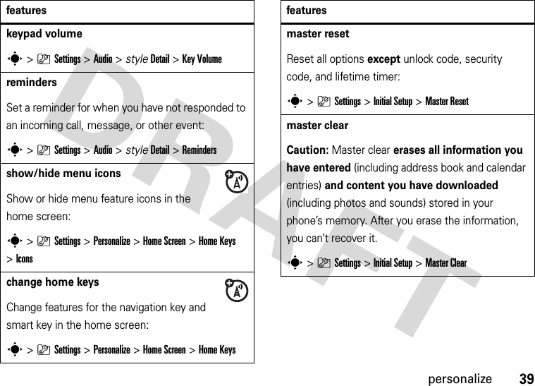 39personalizekeypad volumes&gt;}Settings &gt;Audio &gt; styleDetail &gt;Key VolumeremindersSet a reminder for when you have not responded to an incoming call, message, or other event:s&gt;}Settings &gt;Audio &gt; styleDetail &gt;Remindersshow/hide menu iconsShow or hide menu feature icons in the home screen:s&gt;}Settings &gt;Personalize &gt;Home Screen &gt;Home Keys &gt;Iconschange home keysChange features for the navigation key and smart key in the home screen:s&gt;}Settings&gt;Personalize &gt;Home Screen &gt;Home Keysfeaturesmaster resetReset all options except unlock code, security code, and lifetime timer:s&gt;}Settings &gt;Initial Setup &gt;Master Resetmaster clear Caution: Master clear erases all information you have entered (including address book and calendar entries) and content you have downloaded (including photos and sounds) stored in your phone’s memory. After you erase the information, you can’t recover it.s&gt;}Settings &gt;Initial Setup &gt;Master Clearfeatures