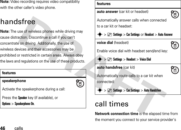 46callsNote: Video recording requires video compatibility with the other caller’s video phone. handsfreeNote: The use of wireless phones while driving may cause distraction. Discontinue a call if you can’t concentrate on driving. Additionally, the use of wireless devices and their accessories may be prohibited or restricted in certain areas. Always obey the laws and regulations on the use of these products. call timesNetwork connection time is the elapsed time from the moment you connect to your service provider&apos;s featuresspeakerphoneActivate the speakerphone during a call:Press the Speakerkey (if available), or Options&gt;Speakerphone On.auto answer (car kit or headset)Automatically answer calls when connected to a car kit or headset:s&gt;}Settings &gt;Car Settings or Headset &gt;Auto Answervoice dial (headset)Enable voice dial with headset send/end key:s&gt;}Settings &gt;Headset &gt;Voice Dialauto handsfree (car kit)Automatically route calls to a car kit when connected:s&gt;}Settings &gt;Car Settings &gt;Auto Handsfreefeatures